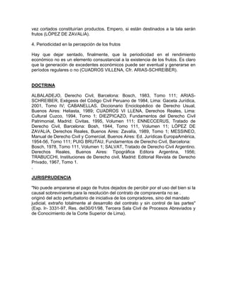vez cortados constituirían productos. Empero, si están destinados a la tala serán
frutos (LÓPEZ DE ZAVALíA).
4. Periodicidad en la percepción de los frutos
Hay que dejar sentado, finalmente, que la periodicidad en el rendimiento
económico no es un elemento consustancial a la existencia de los frutos. Es claro
que la generación de excedentes económicos puede ser eventual y generarse en
períodos regulares o no (CUADROS VILLENA, Cfr. ARIAS-SCHREIBER).

DOCTRINA
ALBALADEJO, Derecho Civil, Barcelona: Bosch, 1983, Tomo 111; ARIASSCHREIBER, Exégesis del Código Civil Peruano de 1984, Lima: Gaceta Jurídica,
2001, Tomo IV; CABANELLAS. Diccionario Enciclopédico de Derecho Usual,
Buenos Aires: Heliasta, 1989; CUADROS VI LLENA, Derechos Reales, Lima:
Cultural Cuzco, 1994, Tomo 1; DIEZPICAZO, Fundamentos del Derecho Civil
Patrimonial, Madrid: Civitas, 1995, Volumen 111; ENNECCERUS, Tratado de
Derecho Civil, Barcelona: Bosh, 1944, Tomo 111, Volumen 11; LÓPEZ DE
ZAVALíA, Derechos Reales, Buenos Aires: Zavalía, 1989, Tomo 1; MESSINEO,
Manual de Derecho Civil y Comercial, Buenos Aires: Ed. Jurídicas EuropaAmérica,
1954-56, Tomo 111; PUIG BRUTAU, Fundamentos de Derecho Civil, Barcelona:
Bosch, 1978, Tomo 111, Volumen 1; SALVAT, Tratado de Derecho Civil Argentino.
Derechos Reales, Buenos Aires: Tipográfica Editora Argentina, 1956;
TRABUCCHI, Instituciones de Derecho civil, Madrid: Editorial Revista de Derecho
Privado, 1967, Tomo 1.
.
JURISPRUDENCIA
"No puede ampararse el pago de frutos dejados de percibir por el uso del bien si la
causal sobreviniente para la resolución del contrato de compraventa no se .
originó del acto perturbatorio de iniciativa de los compradores, sino del mandato
judicial, extraño totalmente al desarrollo del contrato y sin control de las partes"
(Exp. Ir- 3331-97, Res. deI30/01/98, Tercera Sala Civil de Procesos Abreviados y
de Conocimiento de la Corte Superior de Lima).

 