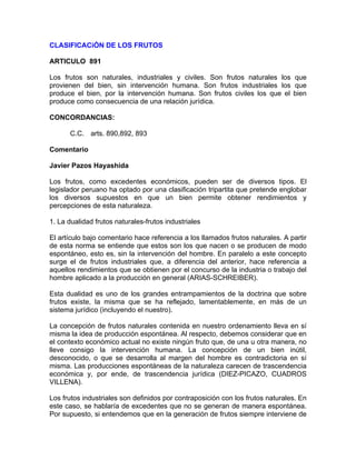 CLASIFICACiÓN DE LOS FRUTOS
ARTICULO 891
Los frutos son naturales, industriales y civiles. Son frutos naturales los que
provienen del bien, sin intervención humana. Son frutos industriales los que
produce el bien, por la intervención humana. Son frutos civiles los que el bien
produce como consecuencia de una relación jurídica.
CONCORDANCIAS:
C.C. arts. 890,892, 893
Comentario
Javier Pazos Hayashida
Los frutos, como excedentes económicos, pueden ser de diversos tipos. El
legislador peruano ha optado por una clasificación tripartita que pretende englobar
los diversos supuestos en que un bien permite obtener rendimientos y
percepciones de esta naturaleza.
1. La dualidad frutos naturales-frutos industriales
El artículo bajo comentario hace referencia a los llamados frutos naturales. A partir
de esta norma se entiende que estos son los que nacen o se producen de modo
espontáneo, esto es, sin la intervención del hombre. En paralelo a este concepto
surge el de frutos industriales que, a diferencia del anterior, hace referencia a
aquellos rendimientos que se obtienen por el concurso de la industria o trabajo del
hombre aplicado a la producción en general (ARIAS-SCHREIBER).
Esta dualidad es uno de los grandes entrampamientos de la doctrina que sobre
frutos existe, la misma que se ha reflejado, lamentablemente, en más de un
sistema jurídico (incluyendo el nuestro).
La concepción de frutos naturales contenida en nuestro ordenamiento lleva en sí
misma la idea de producción espontánea. Al respecto, debemos considerar que en
el contexto económico actual no existe ningún fruto que, de una u otra manera, no
lleve consigo la intervención humana. La concepción de un bien inútil,
desconocido, o que se desarrolla al margen del hombre es contradictoria en sí
misma. Las producciones espontáneas de la naturaleza carecen de trascendencia
económica y, por ende, de trascendencia jurídica (DIEZ-PICAZO, CUADROS
VILLENA).
Los frutos industriales son definidos por contraposición con los frutos naturales. En
este caso, se hablaría de excedentes que no se generan de manera espontánea.
Por supuesto, si entendemos que en la generación de frutos siempre interviene de

 