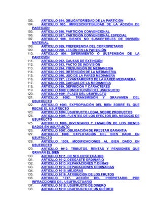 103.
ARTICULO 984. OBLIGATORIEDAD DE LA PARTICiÓN
ARTICULO 985. IMPRESCRIPTIBILlDAD DE LA ACCiÓN DE
104.
PARTICiÓN
ARTICULO 986. PARTICiÓN CONVENCIONAL
105.
106.
ARTICULO 987. PARTICiÓN CONVENCIONAL ESPECIAL
107.
ARTICULO 988. BIENES NO SUSCEPTIBLES DE DIVISiÓN
MATERIAL
108.
ARTICULO 989. PREFERENCIA DEL COPROPIETARIO
109.
ARTICULO 990. LESiÓN EN LA PARTICiÓN
110.
ARTICULO 991. DIFERIMIENTO O SUSPENSiÓN DE LA
PARTICiÓN
ARTICULO 992. CAUSAS DE EXTINCiÓN
111.
112.
ARTICULO 993. PACTO DE INDIVISiÓN
113.
ARTICULO 994. PRESUNCiÓN DE MEDIANERíA
114.
ARTICULO 995. OBTENCiÓN DE LA MEDIANERíA
115.
ARTICULO 996. USO DE LA PARED MEDIANERA
116.
ARTICULO 997. LEVANTAMIENTO DE LA PARED MEDIANERA
117.
ARTICULO 998. CARGAS DE LA MEDIANERíA
118.
ARTICULO 999. DEFINICiÓN Y CARACTERES
119.
ARTICULO 1000. CONSTITUCiÓN DEL USUFRUCTO
120.
ARTICULO 1001. PLAZO DEL USUFRUCTO
121.
ARTICULO
1002.
TRANSMISiÓN
Y
GRAVAMEN
DEL
USUFRUCTO
122.
ARTICULO 1003. EXPROPIACiÓN DEL BIEN SOBRE EL QUE
RECAE EL USUFRUCTO
123.
ARTICULO 1004. USUFRUCTO LEGAL SOBRE PRODUCTOS
124.
ARTICULO 1005. FUENTES DE LOS EFECTOS DEL NEGOCIO DE
USUFRUCTO
125.
ARTICULO 1006. INVENTARIO Y TASACiÓN DE LOS BIENES
DADOS EN USUFRUCTO
126.
ARTICULO 1007. OBLIGACiÓN DE PRESTAR GARANTíA
ARTICULO 1008. EXPLOTACiÓN DEL BIEN DADO EN
127.
USUFRUCTO
128.
ARTICULO 1009. MODIFICACIONES AL BIEN DADO EN
USUFRUCTO
129.
ARTICULO 1010. TRIBUTOS, RENTAS Y PENSIONES QUE
GRAVAN EL BIEN
130.
ARTICULO 1011. BIENES HIPOTECADOS
131.
ARTICULO 1012. DESGASTE ORDINARIO
132.
ARTICULO 1013. REPARACIONES Y OBRAS
ARTICULO 1014. REPARACIONES ORDINARIAS
133.
134.
ARTICULO 1015. MEJORAS
135.
ARTICULO 1016. ATRIBUCiÓN DE LOS FRUTOS
136.
ARTICULO
1017.
ACCiÓN
DEL
PROPIETARIO
POR
INFRACCIONES DEL USUFRUCTUARIO
137.
ARTICULO 1018. USUFRUCTO DE DINERO
ARTICULO 1019. USUFRUCTO DE UN CRÉDITO
138.

 