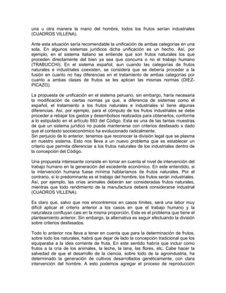 una u otra manera la mano del hombre, todos los frutos serían industriales
(CUADROS VILLENA).
Ante esta situación sería recomendable la unificación de ambas categorías en una
sola. En algunos sistemas jurídicos dicha unificación es un hecho. Así, por
ejemplo, en el sistema italiano se entiende que son frutos naturales los que
proceden directamente del bien ya sea que concurra o no el trabajo humano
(TRABUCCHI). En el sistema español, aun cuando las categorías de frutos
naturales e industriales coexisten, se considera que se debería proceder a la
fusión en cuanto no hay diferencias en el tratamiento de ambas categorías por
cuanto a ambas clases de frutos se les aplican las mismas normas (DIEZPICAZO).
La propuesta de unificación en el sistema peruano, sin embargo, haría necesaria
la modificación de ciertas normas ya que, a diferencia de sistemas como el
español, el tratamiento a los frutos naturales e industriales sí tiene algunas
diferencias. Así, por ejemplo, para el cómputo de los frutos industriales se debe
proceder a rebajar los gastos y desembolsos realizados para obtenerlos, conforme
a lo estipulado en el artículo 893 del Código. Esta es una de las tantas muestras
de que un sistema jurídico no puede mantenerse con criterios desfasado s dado
que el contexto socioeconómico ha evolucionado radicalmente.
Sin perjuicio de lo anterior, tenemos que reconocer la división legal que se plasma
en nuestro sistema. Esto nos lleva a un nuevo problema que es establecer un
criterio que permita diferenciar a los frutos naturales de los industriales dentro de
la concepción del Código.
Una propuesta interesante consiste en tomar en cuenta el nivel de intervención del
trabajo humano en la generación del excedente económico. En este entendido, si
la intervención humana fuese mínima hablaríamos de frutos naturales. Por el
contrario, si lo predominante es el trabajo del hombre, los frutos serán industriales.
Así, por ejemplo, las crías animales deberán ser consideradas frutos naturales,
mientras que todo rendimiento de la manufactura deberá considerarse industrial
(CUADROS VILLENA).
Es claro que, salvo que nos encontremos en casos límites, será una labor muy
difícil aplicar el criterio anterior a los casos en que el trabajo humano y la
naturaleza confluyan casi en la misma proporción. Este es el problema que tiene el
planteamiento anterior. Sin embargo, la alternativa es seguir efectuando la división
sobre criterios desfasados.
Todo lo anterior nos lleva a tener en cuenta que para la determinación de frutos,
sobre todo los naturales, habrá que dejar de lado la concepción tradicional que los
equiparaba a la idea corriente de fruta. En este sentido habría que incluir como
frutos a la cría de los animales, la leche, la lana, las flores, etc. Cabe hacer la
salvedad de que el desarrollo de la ciencia, sobre todo de la agroindustria, ha
determinado la generación de cultivos desarrollados genéticamente, con clara
intervención del hombre. A esto podemos agregar el proceso de reproducción

 