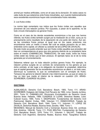 animal por medios artificiales, como en el caso de la clonación. En estos casos no
cabe duda de que estaremos ante frutos industriales, aun cuando tradicionalmente
esos excedentes económicos hayan sido considerados frutos naturales.
2. Los frutos civiles
La norma bajo comentario nos indica que los frutos civiles son aquellos que
provienen de una relación jurídica. Por supuesto, a pesar de lo aparente, no de
todo vínculo intersubjetivo se generan frutos.
Como en el caso de los demás excedentes económicos a los que nos hemos
referido, los frutos civiles también surgen por la mediación de un bien, aunq ue no
precisamente como resultado de la separación de una parte del mismo. Aun así,
se les considera frutos porque al igual que en los casos anteriores nos
encontramos ante un medio a través del cual se extrae provecho de un bien,
entendido como capital, sin afectar su carácter de tal (LÓPEZ DE ZAVALÍA).
De este modo se puede entender que son frutos civiles aquellos que proceden del
bien en correspondencia al goce que otra persona distinta de su propietario tiene
sobre el mismo (CABANELLAS, TRABUCCHI). De este modo, entre los frutos
civiles están las rentas que el bien produce. El ejemplo típico es el de la renta
generada por el arrendamiento.
Debemos reiterar que no toda relación jurídica genera frutos. Por ejemplo, la
relación jurídica surgida de un contrato de compraventa no los genera ya que
dicho contrato, al dar lugar a la obligación de transferir la propiedad, determina
que el capital generador de los excedentes económicos se altere o, en todo caso,
disminuya su sustancia, lo que es contradictorio con el concepto de frutos.
Tampoco los genera la relación laboral o las indemnizaciones, ya que en estas no
hay un bien que medie al interior de la relación en cuestión (Cfr. ARIASSCHREIBER, CUADROS VILLENA).

DOCTRINA
ALBALADEJO, Derecho Civil, Barcelona: Bosch, 1983, Tomo 111; ARIASSCHREIBER, Exégesis del Código Civil Peruano de 1984, Lima: Gaceta Jurídica,
2001, Tomo IV; CABANELLAS. Diccionario Enciclopédico de Derecho Usual,
Buenos Aires: Heliasta, 1989; CUADROS VI LLENA, Derechos Reales, Lima:
Cultural Cuzco, 1994, Tomo 1; DIEZPICAZO, Fundamentos del Derecho Civil
Patrimonial, Madrid: Civitas, 1995, Volumen 111; ENNECCERUS, Tratado de
Derecho Civil, Barcelona: Bosh, 1944, Tomo 111, Volumen 11; LÓPEZ DE
ZAVALíA, Derechos Reales, Buenos Aires: Zavalía, 1989, Tomo 1;
MESSINEO, Manual de Derecho Civil y Comercial, Buenos Aires: Ed. Jurídicas
Edic América, 1954-56, Tomo 111; PUIG BRUTAU, Fundamentos de Derecho
Civil, Barcelona: Bosch, 1978, Tomo 111, Volumen 1; SALVAT, Tratado de
Derecho Civil Argentino. Derechos Reales, Buenos Aires: Tipográfica Editora

 