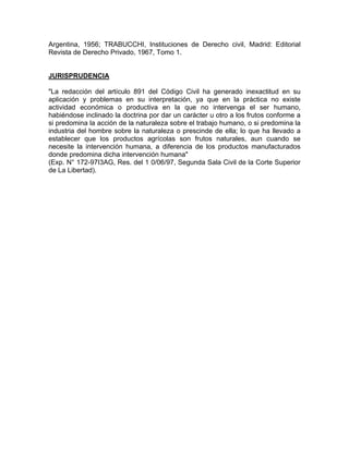Argentina, 1956; TRABUCCHI, Instituciones de Derecho civil, Madrid: Editorial
Revista de Derecho Privado, 1967, Tomo 1.

JURISPRUDENCIA
"La redacción del artículo 891 del Código Civil ha generado inexactitud en su
aplicación y problemas en su interpretación, ya que en la práctica no existe
actividad económica o productiva en la que no intervenga el ser humano,
habiéndose inclinado la doctrina por dar un carácter u otro a los frutos conforme a
si predomina la acción de la naturaleza sobre el trabajo humano, o si predomina la
industria del hombre sobre la naturaleza o prescinde de ella; lo que ha llevado a
establecer que los productos agrícolas son frutos naturales, aun cuando se
necesite la intervención humana, a diferencia de los productos manufacturados
donde predomina dicha intervención humana"
(Exp. N° 172-97I3AG, Res. del 1 0/06/97, Segunda Sala Civil de la Corte Superior
de La Libertad).

 