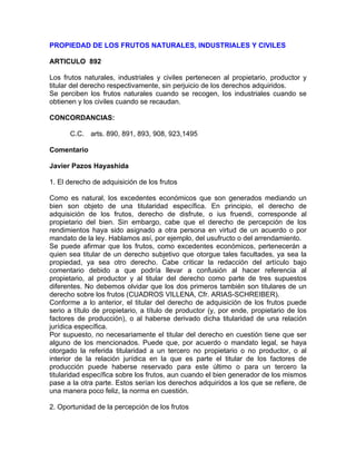 PROPIEDAD DE LOS FRUTOS NATURALES, INDUSTRIALES Y CIVILES
ARTICULO 892
Los frutos naturales, industriales y civiles pertenecen al propietario, productor y
titular del derecho respectivamente, sin perjuicio de los derechos adquiridos.
Se perciben los frutos naturales cuando se recogen, los industriales cuando se
obtienen y los civiles cuando se recaudan.
CONCORDANCIAS:
C.C. arts. 890, 891, 893, 908, 923,1495
Comentario
Javier Pazos Hayashida
1. El derecho de adquisición de los frutos
Como es natural, los excedentes económicos que son generados mediando un
bien son objeto de una titularidad específica. En principio, el derecho de
adquisición de los frutos, derecho de disfrute, o ius fruendi, corresponde al
propietario del bien. Sin embargo, cabe que el derecho de percepción de los
rendimientos haya sido asignado a otra persona en virtud de un acuerdo o por
mandato de la ley. Hablamos así, por ejemplo, del usufructo o del arrendamiento.
Se puede afirmar que los frutos, como excedentes económicos, pertenecerán a
quien sea titular de un derecho subjetivo que otorgue tales facultades, ya sea la
propiedad, ya sea otro derecho. Cabe criticar la redacción del artículo bajo
comentario debido a que podría llevar a confusión al hacer referencia al
propietario, al productor y al titular del derecho como parte de tres supuestos
diferentes. No debemos olvidar que los dos primeros también son titulares de un
derecho sobre los frutos (CUADROS VILLENA, Cfr. ARIAS-SCHREIBER).
Conforme a lo anterior, el titular del derecho de adquisición de los frutos puede
serio a título de propietario, a título de productor (y, por ende, propietario de los
factores de producción), o al haberse derivado dicha titularidad de una relación
jurídica específica.
Por supuesto, no necesariamente el titular del derecho en cuestión tiene que ser
alguno de los mencionados. Puede que, por acuerdo o mandato legal, se haya
otorgado la referida titularidad a un tercero no propietario o no productor, o al
interior de la relación jurídica en la que es parte el titular de los factores de
producción puede haberse reservado para este último o para un tercero la
titularidad específica sobre los frutos, aun cuando el bien generador de los mismos
pase a la otra parte. Estos serían los derechos adquiridos a los que se refiere, de
una manera poco feliz, la norma en cuestión.
2. Oportunidad de la percepción de los frutos

 
