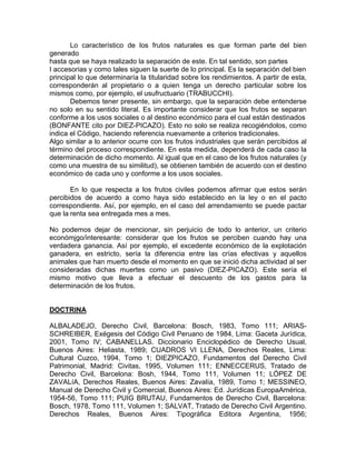 Lo característico de los frutos naturales es que forman parte del bien
generado
hasta que se haya realizado la separación de este. En tal sentido, son partes
I accesorias y como tales siguen la suerte de lo principal. Es la separación del bien
principal lo que determinaría la titularidad sobre los rendimientos. A partir de esta,
corresponderán al propietario o a quien tenga un derecho particular sobre los
mismos como, por ejemplo, el usufructuario (TRABUCCHI).
Debemos tener presente, sin embargo, que la separación debe entenderse
no solo en su sentido literal. Es importante considerar que los frutos se separan
conforme a los usos sociales o al destino económico para el cual están destinados
(BONFANTE cito por DIEZ-PICAZO). Esto no solo se realiza recogiéndolos, como
indica el Código, haciendo referencia nuevamente a criterios tradicionales.
Algo similar a lo anterior ocurre con los frutos industriales que serán percibidos al
término del proceso correspondiente. En esta medida, dependerá de cada caso la
determinación de dicho momento. Al igual que en el caso de los frutos naturales (y
como una muestra de su similitud), se obtienen también de acuerdo con el destino
económico de cada uno y conforme a los usos sociales.
En lo que respecta a los frutos civiles podemos afirmar que estos serán
percibidos de acuerdo a como haya sido establecido en la ley o en el pacto
correspondiente. Así, por ejemplo, en el caso del arrendamiento se puede pactar
que la renta sea entregada mes a mes.
No podemos dejar de mencionar, sin perjuicio de todo lo anterior, un criterio
económjgo/interesante: considerar que los frutos se perciben cuando hay una
verdadera ganancia. Así por ejemplo, el excedente económico de la explotación
ganadera, en estricto, sería la diferencia entre las crías efectivas y aquellos
animales que han muerto desde el momento en que se inició dicha actividad al ser
consideradas dichas muertes como un pasivo (DIEZ-PICAZO). Este sería el
mismo motivo que lleva a efectuar el descuento de los gastos para la
determinación de los frutos.

DOCTRINA
ALBALADEJO, Derecho Civil, Barcelona: Bosch, 1983, Tomo 111; ARIASSCHREIBER, Exégesis del Código Civil Peruano de 1984, Lima: Gaceta Jurídica,
2001, Tomo IV; CABANELLAS. Diccionario Enciclopédico de Derecho Usual,
Buenos Aires: Heliasta, 1989; CUADROS VI LLENA, Derechos Reales, Lima:
Cultural Cuzco, 1994, Tomo 1; DIEZPICAZO, Fundamentos del Derecho Civil
Patrimonial, Madrid: Civitas, 1995, Volumen 111; ENNECCERUS, Tratado de
Derecho Civil, Barcelona: Bosh, 1944, Tomo 111, Volumen 11; LÓPEZ DE
ZAVALíA, Derechos Reales, Buenos Aires: Zavalía, 1989, Tomo 1; MESSINEO,
Manual de Derecho Civil y Comercial, Buenos Aires: Ed. Jurídicas EuropaAmérica,
1954-56, Tomo 111; PUIG BRUTAU, Fundamentos de Derecho Civil, Barcelona:
Bosch, 1978, Tomo 111, Volumen 1; SALVAT, Tratado de Derecho Civil Argentino.
Derechos Reales, Buenos Aires: Tipográfica Editora Argentina, 1956;

 