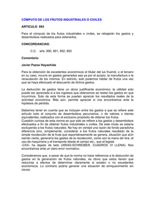 CÓMPUTO DE LOS FRUTOS INDUSTRIALES O CIVILES
ARTICULO 893
Para el cómputo de los frutos industriales o civiles, se rebajarán los gastos y
desembolsos realizados para obtenerlos.
CONCORDANCIAS:
C.C. arts. 890, 891, 892, 893
Comentario
Javier Pazos Hayashida
Para la obtención de excedentes económicos el titular del ius fruendi, o el tercero
en su caso, incurre en gastos generados sea ya por el acopio, la manufactura o la
recaudación de los mismos. En estricto, solo podemos hablar de frutos una vez
que se haya efectuado el descuento de dichos gastos.
La deducción de gastos tiene un obvio justificante económico: la utilidad solo
puede ser apreciada si a los ingresos que obtenemos se restan los gastos en que
incurrimos. Solo de esta forma se pueden apreciar los resultados reales de la
actividad económica. Más aún, permite apreciar si nos encontramos ante la
hipótesis de pérdida.
Debemos tener en cuenta que se incluyen entre los gastos a que se refiere este
artículo todo el conjunto de desembolsos pecuniarios, o de valores o bienes
equivalentes, realizados con el exclusivo propósito de obtener los frutos.
Cuestión curiosa de esta norma es que solo se refiere a los gastos y desembolsos
efectuados a fin de obtener frutos industriales o civiles. De este modo se estaría
excluyendo a los frutos naturales. No hay en verdad una razón de fondo paradicha
diferencia sino, simplemente, considerar a los frutos naturales resultado de la
simple recolección de la fruta que espontáneamente se genera, situación que aUn
siendo cierta, generaría los gastos de la recolección, como son la mano de~bra, el
uso de maquinaria y el transporte desde el campo etc., que el legisla
-CIOí- ha dejado de lado (ARIAS-SCHREIBER, CUADROS VI LLENA). Nos
encontramos ante un claro error normativo.
Consideramos que, a pesar de que la norma no hace referencia a la deducción de
gastos en la generación de frutos naturales, es obvio que estos tienen que
reducirse a efectos de determinar claramente si existen o no excedentes
económicos. Lo contrario podría generar una situación de enriquecimiento sin
causa.

 