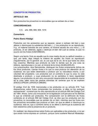 CONCEPTO DE PRODUCTOS
ARTICULO 894
Son productos los provechos no renovables que se extraen de un bien.
CONCORDANCIAS:
C.C. arls. 888, 889, 908, 1016
Comentario
Pedro Álamo Hidalgo
Productos son los accesorios que se separan, sacan o extraen del bien y que
alteran o disminuyen la substancia del bien (...). Los productos no se reproducen.
V.g., el material extraído de una cantera, el mineral sacado de una mina (...). El
producto, al ser obtenido, agota o destruye el bien del cual se extrae, lo que no
ocurre con los frutos (CASTAÑEDA).
Según una teoría: fruto es aquello que la cosa madre da por su aptitud creadora, y
que, por tanto, deja íntegra la materia de aquélla; los frutos se reproducen
(regularmente, por lo general: así, la uva que da la vid, de la que todos los años
hay cosecha). Mientras que producto es todo lo demás que de una cosa se
obtiene, reprodúzcase o no (así, el mineral de la mina) (ALBALADEJO).
Los jurisconsultos, dice Demolombe, distinguen los frutos propiamente dichos de
los otros productos. Llaman frutos a lo que la cosa produce sin alteración de su
sustancia; los que están destinados a producir por su naturaleza misma, o por
voluntad del propietario. Los productos son al contrario lo que la cosa no está
destinada a producir, y cuya producción no es periódica ni tiene regularidad
alguna. Los productos no son sino una porción desprendida de la sustancia misma
de la cosa, tales como las piedras extraídas de canteras que no se explotan
(ENCICLOPEDIA JURíDICA OMEBA).
El pódigo Civil de 1936 mencionaba a los productos en su artículo 818: "Las
disposiciones sobre frutos comprenden los productos, si ellas no los excluyen
expreamente", numeral que ha sido reproducido en el artículo 895 del Código Civil
de 1984. Ahora, como una innovación en la legislación civil peruana se ha definido
lo que se entiende por productos. Por comparación con la definición de frutos
contenida en el artículo 890 del Código Civil, se dice que los productos son los
provechos no renovables que se extraen de un bien, mientras que los frutos son
los provechos renovables que produce un bien, sin que se altere ni disminuya su
sustancia, esto es, que a contrario sensu si se altera o disminuye la sustancia del
bien estaremos ante la presencia de un producto.
En realidad, las disposiciones sobre frutos son aplicables a los productos, a no ser
que exista norma expresa en contrario, porque como sostiene Manuel Albaladejo:

 