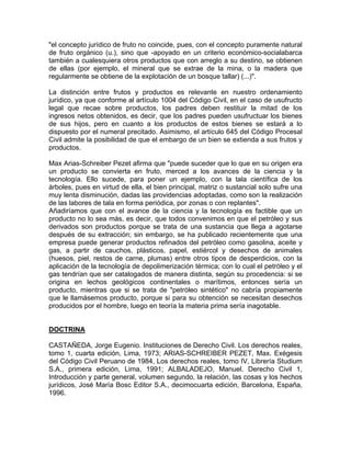 "el concepto jurídico de fruto no coincide, pues, con el concepto puramente natural
de fruto orgánico (u.), sino que -apoyado en un criterio económico-socialabarca
también a cualesquiera otros productos que con arreglo a su destino, se obtienen
de ellas (por ejemplo, el mineral que se extrae de la mina, o la madera que
regularmente se obtiene de la explotación de un bosque tallar) (...)".
La distinción entre frutos y productos es relevante en nuestro ordenamiento
jurídico, ya que conforme al artículo 1004 del Código Civil, en el caso de usufructo
legal que recae sobre productos, los padres deben restituir la mitad de los
ingresos netos obtenidos, es decir, que los padres pueden usufructuar los bienes
de sus hijos, pero en cuanto a los productos de estos bienes se estará a lo
dispuesto por el numeral precitado. Asimismo, el artículo 645 del Código Procesal
Civil admite la posibilidad de que el embargo de un bien se extienda a sus frutos y
productos.
Max Arias-Schreiber Pezet afirma que "puede suceder que lo que en su origen era
un producto se convierta en fruto, merced a los avances de la ciencia y la
tecnología. Ello sucede, para poner un ejemplo, con la tala científica de los
árboles, pues en virtud de ella, el bien principal, matriz o sustancial solo sufre una
muy lenta disminución, dadas las providencias adoptadas, como son la realización
de las labores de tala en forma periódica, por zonas o con replantes".
Añadiríamos que con el avance de la ciencia y la tecnología es factible que un
producto no lo sea más, es decir, que todos convenimos en que el petróleo y sus
derivados son productos porque se trata de una sustancia que llega a agotarse
después de su extracción; sin embargo, se ha publicado recientemente que una
empresa puede generar productos refinados del petróleo como gasolina, aceite y
gas, a partir de cauchos, plásticos, papel, estiércol y desechos de animales
(huesos, piel, restos de carne, plumas) entre otros tipos de desperdicios, con la
aplicación de la tecnología de depolimerización térmica; con lo cual el petróleo y el
gas tendrían que ser catalogados de manera distinta, según su procedencia: si se
origina en lechos geológicos continentales o marítimos, entonces sería un
producto, mientras que si se trata de "petróleo sintético" no cabría propiamente
que le llamásemos producto, porque si para su obtención se necesitan desechos
producidos por el hombre, luego en teoría la materia prima sería inagotable.

DOCTRINA
CASTAÑEDA, Jorge Eugenio. Instituciones de Derecho Civil. Los derechos reales,
tomo 1, cuarta edición, Lima, 1973; ARIAS-SCHREIBER PEZET, Max. Exégesis
del Código Civil Peruano de 1984, Los derechos reales, tomo IV, Librería Studium
S.A., primera edición, Lima, 1991; ALBALADEJO, Manuel. Derecho Civil 1,
Introducción y parte general, volumen segundo, la relación, las cosas y los hechos
jurídicos, José María Bosc Editor S.A., decimocuarta edición, Barcelona, España,
1996.

 