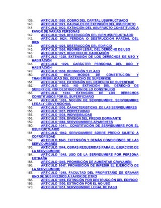 139.
ARTICULO 1020 COBRO DEL CAPITAL USUFRUCTUADO
ARTICULO 1021. CAUSALES DE EXTINCiÓN DEL USUFRUCTO
140.
141.
ARTICULO 1022. EXTINCiÓN DEL USUFRUCTO CONSTITUIDO A
FAVOR DE VARIAS PERSONAS
142.
ARTICULO 1023. DESTRUCCiÓN DEL BIEN USUFRUCTUADO
143.
ARTICULO 1024. PÉRDIDA O DESTRUCCiÓN PARCIAL DEL
BIEN
144.
ARTICULO 1025. DESTRUCCiÓN DEL EDIFICIO
145.
ARTICULO 1026. RÉGIMEN LEGAL DEL DERECHO DE USO
146.
ARTICULO 1027. DERECHO DE HABITACIÓN
147.
ARTICULO 1028. EXTENSiÓN DE LOS DERECHOS DE USO Y
HABITACiÓN
148.
ARTICULO 1029. CARÁCTER PERSONAL DEL USO Y
HABITACiÓN
149.
ARTICULO 1030. DEFINICiÓN Y PLAZO
150.
ARTICULO
1031.
MODOS
DE
CONSTITUCiÓN
Y
TRANSMISIBILlDAD DEL DERECHO DE SUPERFICIE
151.
ARTICULO 1032. EXTENSiÓN DEL DERECHO DE SUPERFICIE
152.
ARTICULO 1033. NO EXTINCiÓN DEL DERECHO DE
SUPERFICIE POR DESTRUCCiÓN DE LO CONSTRUIDO
153.
ARTICULO
1034.
EXTINCiÓN
DE
LOS
DERECHOS
CONSTITUIDOS POR EL SUPERFICIARIO
154.
ARTICULO 1035. NOCiÓN DE SERVIDUMBRE. SERVIDUMBRE
LEGALY CONVENCIONAL
155.
ARTICULO 1036. CARACTERíSTICAS DE LAS SERVIDUMBRES
156.
ARTICULO 1037. PERPETUIDAD
157.
ARTICULO 1038. INDIVISIBILIDAD
158.
ARTICULO 1039. DIVISiÓN DEL PREDIO DOMINANTE
159.
ARTICULO 1040. SERVIDUMBRES APARENTES
160.
ARTICULO 1041. CONSTITUCiÓN DE SERVIDUMBRE POR EL
USUFRUCTUARIO
ARTICULO 1042. SERVIDUMBRE SOBRE PREDIO SUJETO A
161.
COPROPIEDAD
162.
ARTICULO 1043. EXTENSiÓN Y DEMÁS CONDICIONES DE LAS
SERVIDUMBRES
163.
ARTICULO 1044. OBRAS REQUERIDAS PARA EL EJERCICIO DE
LA SERVIDUMBRE
164.
ARTICULO 1045. USO DE LA SERVIDUMBRE POR PERSONA
EXTRAÑA
165.
ARTICULO 1046. PROHIBICiÓN DE AUMENTAR GRAVAMEN
ARTICULO 1047. PROHIBICiÓN DE IMPEDIR EL EJERCICIO DE
166.
LA SERVIDUMBRE
167.
ARTICULO 1048. FACULTAD DEL PROPIETARIO DE GRAVAR
UNO DE SUS PREDIOS A FAVOR DE OTRO
ARTICULO 1049. EXTINCiÓN POR DESTRUCCiÓN DEL EDIFICIO
168.
169.
ARTICULO 1050. EXTINCiÓN POR EL NO USO
ARTICULO 1051. SERVIDUMBRE LEGAL DE PASO
170.

 