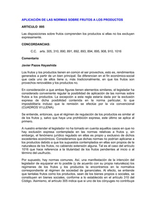 APLICACiÓN DE LAS NORMAS SOBRE FRUTOS A LOS PRODUCTOS
ARTICULO 895
Las disposiciones sobre frutos comprenden los productos si ellas no los excluyen
expresamente.
CONCORDANCIAS:
C.C. arts. 305, 310, 890, 891, 892, 893, 894, 895, 908, 910, 1016
Comentario
Javier Pazos Hayashida
Los frutos y los productos tienen en común el ser provechos, esto es, rendimientos
generados a partir de un bien principal. Se diferencian en el fin económico-social
que cada uno de ellos tiene o, más tradicionalmente, en que los frutos son
provechos renovables y los productos no.
En consideración a que ambas figuras tienen elementos similares, el legisladar ha
considerado conveniente regular la posibilidad de aplicación de las normas sobre
frutos a los productos. La excepción a esta regla estaría dada por la exclusión
expresa de dicha posibilidad contenida en la norma particular, lo que
imposibilitaría incluso que la remisión se efectúe por la vía convencional
(CUADROS VI LLENA).
Se entiende, entonces, que el régimen de regulación de los productos es similar al
de los frutos y, salvo que haya una prohibición expresa, este último se aplica al
primero.
A nuestro entender el legislador no ha tomado en cuenta aquellos casos en que no
hay exclusión expresa contemplada en las normas relativas a frutos y, sin
embargo, el fenómeno jurídico regulado en ellas es propio y exclusivo de dichos
excedentes económicos. Consideramos que dichas normas no podrían aplicarse a
los productos debido a que los supuestos contemplados en ellas son propios de la
naturaleza de los frutos, no cabiendo extensión alguna. Tal es el caso del artícuIo
1016 que hace referencia a la titularidad de los frutos pendientes al inicio o al
término del usufructo.
Por supuesto, hay normas comunes. Así, una manifestación de la intención del
legislador de equiparar en lo posible (y de acuerdo con su propia naturaleza) los
regímenes de los frutos y los productos la encontramos en la normativa
correspondiente al régimen de sociedad de gananciales. Al efecto, se entiende
que tantalas frutos como los productos, sean de los bienes propios o sociales, se
constituyen en bienes sociales, conforme a lo establecido en el artículo 310 del
Código. Asimismo, el artículo 305 indica que si uno de los cónyuges no contribuye

 