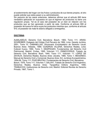 al sostenimiento del hogar con los frutos o productos de sus bienes propios, el otro
puede solicitar que estos pasen a su administración.
Sin perjuicio de los casos anteriores, debemos afirmar que el artículo 895 tiene
verdadera aplicación en supuestos en que el régimen de productos no tiene una
regulación propia. Tal es el caso del poseedor de un bien en relación con los
productos que se han generado a partir de este. Conforme al artículo 908 el
poseedor de buena fe haría suyos los productos mientras que, conforme al artículo
910, el poseedor de mala fe estaría obligado a entregarlos.

DOCTRINA
ALBALADEJO, Derecho Civil, Barcelona: Bosch, 1983, Tomo 111; ARIASSCHREIBER, Exégesis del Código Civil Peruano de 1984, Lima: Gaceta Jurídica,
2001, Tomo IV; CABANELLAS. Diccionario Enciclopédico de Derecho Usual,
Buenos Aires: Heliasta, 1989; CUADROS VILLENA, Derechos Reales, Lima:
Cultural Cuzco, 1994, Tomo 1; DIEZPICAZO, Fundamentos del Derecho Civil
Patrimonial, Madrid: Civitas, 1995, Volumen 111; ENNECCERUS, Tratado de
Derecho Civil, Barcelona: Bosh, 1944, Tomo 111, Volumen 11; LÓPEZ DE
ZAVALÍA, Derechos Reales, Buenos Aires: Zavalía, 1989, Tomo 1; MESSINEO,
Manual de Derecho Civil y Comercial, Buenos Aires: Ed. Jurídicas EuropaAmérica,
1954-56, Tomo 111; PUIG BRUTAU, Fundamentos de Derecho Civil, Barcelona:
Bosch, 1978, Tomo 111, Volumen 1; SALVAT, Tratado de Derecho Civil Argentino.
Derechos Reales, Buenos Aires: Tipográfica Editora Argentina, 1956;
TRABUCCHI, Instituciones de Derecho civil, Madrid: Editorial Revista de Derecho
Privado, 1967, Tomo 1.

 