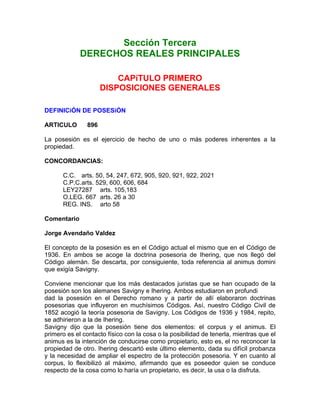 Sección Tercera
DERECHOS REALES PRINCIPALES
CAPíTULO PRIMERO
DISPOSICIONES GENERALES
DEFINICiÓN DE POSESiÓN
ARTICULO

896

La posesión es el ejercicio de hecho de uno o más poderes inherentes a la
propiedad.
CONCORDANCIAS:
C.C. arts. 50, 54, 247, 672, 905, 920, 921, 922, 2021
C.P.C.arts. 529, 600, 606, 684
LEY27287 arts. 105,183
O.LEG. 667 arts. 26 a 30
REG. INS. arto 58
Comentario
Jorge Avendaño Valdez
El concepto de la posesión es en el Código actual el mismo que en el Código de
1936. En ambos se acoge la doctrina posesoria de Ihering, que nos llegó del
Código alemán. Se descarta, por consiguiente, toda referencia al animus domini
que exigía Savigny.
Conviene mencionar que los más destacados juristas que se han ocupado de la
posesión son los alemanes Savigny e Ihering. Ambos estudiaron en profundi
dad la posesión en el Derecho romano y a partir de allí elaboraron doctrinas
posesorias que influyeron en muchísimos Códigos. Así, nuestro Código Civil de
1852 acogió la teoría posesoria de Savigny. Los Códigos de 1936 y 1984, repito,
se adhirieron a la de Ihering.
Savigny dijo que la posesión tiene dos elementos: el corpus y el animus. El
primero es el contacto físico con la cosa o la posibilidad de tenerla, mientras que el
animus es la intención de conducirse como propietario, esto es, el no reconocer la
propiedad de otro. Ihering descartó este último elemento, dada su difícil probanza
y la necesidad de ampliar el espectro de la protección posesoria. Y en cuanto al
corpus, lo flexibilizó al máximo, afirmando que es poseedor quien se conduce
respecto de la cosa como lo haría un propietario, es decir, la usa o la disfruta.

 
