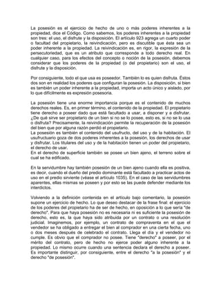 La posesión es el ejercicio de hecho de uno o más poderes inherentes a la
propiedad, dice el Código. Como sabemos, los poderes inherentes a la propiedad
son tres: el uso, el disfrute y la disposición. El artículo 923 agrega un cuarto poder
o facultad del propietario, la reivindicación, pero es discutible que ésta sea un
poder inherente a la propiedad. La reivindicación es, en rigor, la expresión de la
persecutoriedad, que es un atributo que corresponde a todo derecho real. En
cualquier caso, para los efectos del concepto o noción de la posesión, debemos
considerar que los poderes de la propiedad (o del propietario) son el uso, el
disfrute y la disposición.
Por consiguiente, todo el que usa es poseedor. También lo es quien disfruta. Éstos
dos son en realidad los poderes que configuran la posesión. La disposición, si bien
es también un poder inherente a la propiedad, importa un acto único y aislado, por
lo que difícilmente es expresión posesoria.
La posesión tiene una enorme importancia porque es el contenido de muchos
derechos reales. Es, en primer término, el contenido de la propiedad. El propietario
tiene derecho a poseer dado que está facultado a usar, a disponer y a disfrutar.
¿De qué sirve ser propietario de un bien si no se lo posee, esto es, si no se lo usa
o disfruta? Precisamente, la reivindicación permite la recuperación de la posesión
del bien que por alguna razón perdió el propietario.
La posesión es también el contenido del usufructo, del uso y de la habitación. El
usufructuario goza de dos poderes inherentes a la posesión, los derechos de usar
y disfrutar. Los titulares del uso y de la habitación tienen un poder del propietario,
el derecho de usar.
En el derecho de superficie también se posee un bien ajeno, el terreno sobre el
cual se ha edificado.
En la servidumbre hay también posesión de un bien ajeno cuando ella es positiva,
es decir, cuando el dueño del predio dominante está facultado a practicar actos de
uso en el predio sirviente (véase el artículo 1035). En el caso de las servidumbres
aparentes, ellas mismas se poseen y por esto se las puede defender mediante los
interdictos.
Volviendo a la definición contenida en el artículo bajo comentario, la posesión
supone un ejercicio de hecho. Lo que deseo destacar de la frase final: el ejercicio
de los poderes del propietario ha de ser de hecho, en oposición a lo que sería "de
derecho". Para que haya posesión no es necesaria ni es suficiente la posesión de
derecho, esto es, la que haya sido atribuida por un contrato o una resolución
judicial. Imaginemos, por ejemplo, un contrato de compraventa en el que el
vendedor se ha obligado a entregar el bien al comprador en una cierta fecha, uno
o dos meses después de celebrado el contrato. Llega el día y el vendedor no
cumple. Es obvio que el comprador no posee. Tiene "derecho" a poseer, por el
mérito del contrato, pero de hecho no ejerce poder alguno inherente a la
propiedad. Lo mismo ocurre cuando una sentencia declara el derecho a poseer.
Es importante distinguir, por consiguiente, entre el derecho "a la posesión" y el
derecho "de posesión".

 