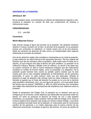 SERVIDOR DE LA POSESiÓN
ARTICULO 897
No es poseedor quien, encontrándose pn relación de dependencia respecto a otro,
conserva la posesión en nombre de éste yen cumplimiento de órdenes e
instrucciones suyas.
CONCORDANCIAS:
C.C. arto 896
Comentario
Martín Mejorada Chauca
Este artículo recoge la figura del servidor de la posesión. No obstante mantener
relación e incluso contacto con el bien, el servidor de la posesión no es poseedor
porque sus conductas no satisfacen un interés propio sino el de otra persona.
Antes de comentar los alcances de esta norma, es indispensable hacer algunas
referencias al concepto de posesión.
Uno de los derechos reales más complejos e interesantes es sin duda la posesión.
A esta institución se refirió Ihering en los siguientes términos: "No hay materia del
Derecho que sea tan atractiva como la posesión, dada sobre todo la índole de su
espíritu, ya que ninguna otra deja al teórico tan gran amplitud. La posesión es la
institución molusco. Blanda y flexible como el molusco, no opone a las ideas que
se quieren introducir en ella la misma resistencia enérgica que las instituciones
vaciadas en moldes de formas rígidas, como la propiedad y la obligación. De la
posesión puede hacerse todo cuanto es posible; podría creerse que ha sido
creada para dar la más completa satisfacción al individualismo de las opiniones
personales. A quien no sabe producir nada que sea adecuado, ofrécete la
posesión el lugar de depósito más cómodo para sus ideas malsanas. Podríamos
lIamarla el juguete que el hada del derecho ha puesto en la cuna de la doctrina
para ayudarla a descansar, (oo.); es una figura de caucho, a la cual puede darse
las formas que se quieran" (IHERING, p. 485). Es difícil encontrar otro comentario
que refleje más claramente las sensaciones del académico que reflexiona sobre la
posesión.
Desde la perspectiva del Código Civil, la posesión es un derecho real que se
configura por la conducta o actos objetivos que desarrollan las personas sobre los
bienes. En tanto se produzca el ejercicio de hecho de uno o más poderes
inherentes a la propiedad, habrá posesión (artículo 896 del Código Civil). Esta es
la teoría objetiva de la posesión que acoge con acierto nuestro Código, y que tiene
como propósito principal hacer de la posesión un instrumento para la convivencia
pacífica de las personas y un medio adecuado para la buena marcha de las
relaciones económicas vinculadas al ejercicio del dominio. El punto de partida de

 