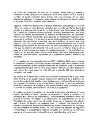 La norma en comentario no solo es útil porque permite distinguir donde la
apariencia de las conductas no siempre lo hace, sino porque de esta forma el
servidor no podrá presentar como propias las consecuencias de los actos
posesorios realizados por encargo, sobre todo no podrá oponerlos a quien realizó
el encargo. Este último es el verdadero poseedor.
Negar la condición de poseedores a quienes desarrollan conductas posesorias en
interés de otros, es una decisión legislativa que permite asimilar la figura del
servidor a la situación que deriva del contrato de mandato. Según el artículo 1790
del Código Civil, por el mandato el mandatario se obliga a realizar uno o más actos
jurídicos por cuenta del mandante. El servidor es un mandatario de la persona
interesada en el bien (mandante), quien goza de las consecuencias jurídicas que
surgen de la conducta. El encargo de practicar ciertos actos jurídicos unilaterales o
bilaterales (las actividades posesorias son actos jurídicos de una u otra clase
según la conducta), es un mandato. Cuando un mandatario realiza una actividad
relevante jurídicamente, los efectos finales de dicha actividad no se quedan en él
sino que se atribuyen al mandante. Tal es el caso del servidor de la posesión, a
quien se le instruye para que realice conductas posesorias, no para satisfacer un
interés propio, sino el interés del mandante. Como dice Jorge Avendaño en sus
clases de Derechos Reales: "el servidor de la posesión es el brazo extendido del
poseedor".
En el mandato sin representación (artículo 1809 del Código Civil), que es cuando
el mandatario actúa en nombre propio pero en interés y por cuenta del mandante,
es cuando menos se puede distinguir al servidor del poseedor, pues el mandatario
se presenta ante todos como si fuera él quien tiene interés en los actos posesorios
que realiza. En estos casos es más útil aún el artículo 897 pues protege al
verdadero interesado.
Se aprecia en la figura del servidor una situación excepcional de la que, como
decía Ihering, no se pueden extraer componentes esenciales de la posesión. De
hecho, la conducta del servidor, vista objetivamente, califica perfectamente para
ser posesión, sin embargo la ley le priva de esa calificación por razones atendibles
como es la necesidad de proteger al real interesado en el bien, quien proporciona
al servidor los medios para desarrollar las conductas posesorias.
Ahora bien, se debe tener cuidado al interpretar la expresión utilizada por la norma
cuando se refiere a cierta "relación de dependencia" entre el servidor y el
poseedor. Esa relación de dependencia, tradicionalmente entendida como una
alusión al contrato de trabajo y su componente de subordinación, no es tal.
Perfectamente puede ocurrir que el servidor tenga con el poseedor una relación
civil ordinaria, de locación de servicios, obra, o cualquier otra diferente de la
laboral. Lo importante es que las conductas del poseedor las realiza por encargo y
no para satisfacer un interés propio. Así, es servidora la empresa de seguridad
contratada por el poseedor para vigilar un inmueble, o el ingeniero y su empresa a
quienes le encargamos la construcción de una vivienda sobre un terreno.

 