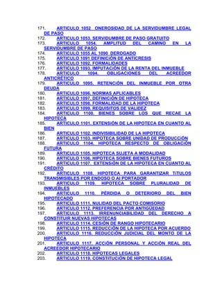 171.
ARTICULO 1052 ONEROSIDAD DE LA SERVIDUMBRE LEGAL
DE PASO
172.
ARTICULO 1053. SERVIDUMBRE DE PASO GRATUITO
ARTICULO
1054.
AMPLITUD
DEL
CAMINO
EN
LA
173.
SERVIDUMBRE DE PASO
174.
ARTICULO 1055 AL 1090 DEROGADO
ARTICULO 1091 DEFINICiÓN DE ANTICRESIS
175.
176.
ARTICULO 1092. FORMALIDADES
177.
ARTICULO 1093. IMPUTACiÓN DE LA RENTA DEL INMUEBLE
178.
ARTICULO
1094.
OBLIGACIONES
DEL
ACREEDOR
ANTICRÉTICO
ARTICULO 1095. RETENCiÓN DEL INMUEBLE POR OTRA
179.
DEUDA
180.
ARTICULO 1096. NORMAS APLICABLES
181.
ARTICULO 1097. DEFINICiÓN DE HIPOTECA
182.
ARTICULO 1098. FORMALIDAD DE LA HIPOTECA
183.
ARTICULO 1099. REQUISITOS DE VALIDEZ
184.
ARTICULO 1100. BIENES SOBRE LOS QUE RECAE LA
HIPOTECA
185.
ARTICULO 1101. EXTENSiÓN DE LA HIPOTECA EN CUANTO AL
BIEN
186.
ARTICULO 1102. INDIVISIBILIDAD DE LA HIPOTECA
187.
ARTICULO 1103. HIPOTECA SOBRE UNIDAD DE PRODUCCiÓN
188.
ARTICULO 1104. HIPOTECA RESPECTO DE OBLIGACiÓN
FUTURA
189.
ARTICULO 1105. HIPOTECA SUJETA A MODALIDAD
190.
ARTICULO 1106. HIPOTECA SOBRE BIENES FUTUROS
191.
ARTICULO 1107. EXTENSiÓN DE LA HIPOTECA EN CUANTO AL
CRÉDITO
192.
ARTICULO 1108. HIPOTECA PARA GARANTIZAR TíTULOS
TRANSMISIBLES POR ENDOSO O Al PORTADOR
ARTICULO 1109. HIPOTECA SOBRE PLURALIDAD DE
193.
INMUEBLES
194.
ARTICULO 1110. PÉRDIDA O DETERIORO DEL BIEN
HIPOTECADO
195.
ARTICULO 1111. NULIDAD DEL PACTO COMISORIO
196.
ARTICULO 1112. PREFERENCIA POR ANTIGÜEDAD
197.
ARTICULO 1113. IRRENUNCIABILlDAD DEL DERECHO A
CONSTITUIR NUEVAS HIPOTECAS
198.
ARTICULO 1114. CESiÓN DE RANGO HIPOTECARIO
ARTICULO 1115. REDUCCiÓN DE LA HIPOTECA POR ACUERDO
199.
200.
ARTICULO 1116. REDUCCiÓN JUDICIAL DEL MONTO DE LA
HIPOTECA
201.
ARTICULO 1117. ACCiÓN PERSONAL Y ACCiÓN REAL DEL
ACREEDOR HIPOTECARIO
202.
ARTICULO 1118. HIPOTECAS LEGALES
ARTICULO 1119. CONSTITUCiÓN DE HIPOTECA LEGAL
203.

 