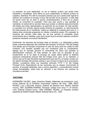La posesión es pura objetividad, no así la relación jurídica que existe entre
mandante y mandatario. Esta última es pura subjetividad; la relación jurídica es
subjetiva, abstracta. Por ello es necesario precisar que aun cuando esté vigente la
relación que sustenta el encargo a favor del servidor de la posesión, si este deja
de actuar como tal, es decir si asume comportamientos a favor de su propio
interés, se convertirá en poseedor. Para que esto ocurra y sea oponible al
mandante, la actitud del ex servidor tiene que revelar un efectivo desconocimiento
del interés que antes representaba y la aparición de uno propio. En este sentido,
un guardián con contrato vigente puede tornarse en poseedor, si, desconociendo
las instrucciones de su mandante, realiza en adelante la custodia pero para sí, o
realiza otras conductas posesorias en interés y beneficio propio. Por supuesto, la
conducta del servidor infiel debe ser tal que permita al mandante tomar
conocimiento de su rebeldía, pues sería injusto que el servidor adquiera condición
posesoria mediante una actitud clandestina.
Finalmente, los alcances del encargo dado al servidor y su efectividad jurídica
frente a terceros dependen del contenido del mandato. El artículo 1792 del Código
Civil señala que el mandato comprende no solo los actos para los cuales ha sido
conferido, sino también aquellos que son necesarios para su cumplimiento.
Agrega que el mandato general no comprende los actos que excedan la
administración ordinaria. En este sentido, es claro que un guardián al que
simplemente se le ha dado el encargo de cuidar podrá ejercer la defensa
posesoria extrajudicial (artículo 920 del Código Civil), pero no un interdicto, a
menos que se le haya facultado expresamente para ese fin y el poder cumpla con
los rigores formales del proceso judicial o que invoque la figura de la procuración
oficiosa, cumpliendo todos sus requisitos (artículos 74,75 Y 81 del Código
Procesal Civil). Dependiendo de las conductas que se deseen encomendar al
servidor, el encargo deberáser más o menos específico, y eventualmente cumplir
ciertas formalidades, sobre todo en atención a los terceros con quienes se
vinculará el servidor.

DOCTRINA
AVENDAÑO VALDEZ, Jorge. Derechos Reales. Materiales de enseñanza. Lima,
Fondo Editorial de la Pontificia Universidad Católica del Perú, 1988; DIEZPICAZO, Luis y GULLON, Antonio. Sistema de Derecho Civil. Madrid, Editorial
Tecnos, 1987; GUZMAN FERRER, Fernando. Código Civil, tomo 11, 4!! edición.
Lima, Editorial Cultural Cuzco, 1982; IHERING, Rodolfo. La Posesión (versión
española de Adolfo Posada. Madrid, Editorial Reus S.A., 1926.

 