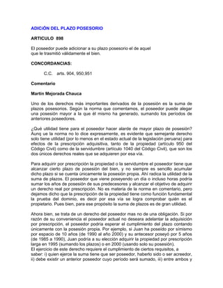 ADICiÓN DEL PLAZO POSESORIO
ARTICULO 898
El poseedor puede adicionar a su plazo posesorio el de aquel
que le trasmitió válidamente el bien.
CONCORDANCIAS:
C.C. arts. 904, 950,951
Comentario
Martín Mejorada Chauca
Uno de los derechos más importantes derivados de la posesión es la suma de
plazos posesorios. Según la norma que comentamos, el poseedor puede alegar
una posesión mayor a la que él mismo ha generado, sumando los períodos de
anteriores poseedores.
¿Qué utilidad tiene para el poseedor hacer alarde de mayor plazo de posesión?
Aunq ue la norma no lo dice expresamente, es evidente que semejante derecho
solo tiene utilidad (por lo menos en el estado actual de la legislación peruana) para
efectos de la prescripción adquisitiva, tanto de la propiedad (artículo 950 del
Código Civil) como de la servidumbre (artículo 1040 del Código Civil), que son los
dos únicos derechos reales que se adquieren por esa vía.
Para adquirir por prescripción la propiedad o la servidumbre el poseedor tiene que
alcanzar cierto plazo de posesión del bien, y no siempre es sencillo acumular
dicho plazo si se cuenta únicamente la posesión propia. Ahí radica la utilidad de la
suma de plazos. El poseedor que viene poseyendo un día o incluso horas podría
sumar los años de posesión de sus predecesores y alcanzar el objetivo de adquirir
un derecho real por prescripción. No es materia de la norma en comentario, pero
dejamos dicho que la prescripción de la propiedad tiene como función fundamental
la prueba del dominio, es decir por esa vía se logra comprobar quién es el
propietario. Pues bien, para ese propósito la suma de plazos es de gran utilidad.
Ahora bien, se trata de un derecho del poseedor mas no de una obligación. Si por
razón de su conveniencia el poseedor actual no deseara adelantar la adquisición
por prescripción, el poseedor podría esperar el cumplimiento del plazo contando
únicamente con la posesión propia. Por ejemplo, si Juan ha poseído por símismo
por espacio de 10 años (de 1990 al año 2000) y su antecesor poseyó por 5 años
(de 1985 a 1990), Juan podría a su elección adquirir la propiedad por prescripción
larga en 1995 (sumando los plazos) o en 2000 (usando solo su posesión).
El ejercicio de este derecho requiere el cumplimiento de ciertos requisitos, a
saber: i) quien ejerce la suma tiene que ser poseedor, haberlo sido o ser acreedor,
ii) debe existir un anterior poseedor cuyo período será sumado, iii) entre ambos y

 
