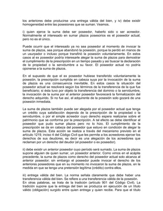 los anteriores debe producirse una entrega válida del bien, y iv) debe existir
homogeneidad entre las posesiones que se suman. Veamos.
i) quien ejerce la suma debe ser poseedor, haberlo sido o ser acreedor.
Normalmente el interesado en sumar plazos posesorios es el poseedor actual,
pero no es el único.
Puede ocurrir que el interesado ya no sea poseedor al momento de invocar la
suma de plazos, sea porque abandonó la posesión, porque la perdió en manos de
un usurpador o incluso porque transfirió la posesión voluntariamente. En estos
casos al ex poseedor podría interesarle alegar la suma de plazos para demostrar
el cumplimiento de la prescripción en un tiempo pasado y así buscar la declaración
de la propiedad o la servidumbre a su favor. El poseedor actual no podría
oponerse a la suma de plazos.
En el supuesto de que el ex poseedor hubiese transferido voluntariamente la
posesión, la prescripción cumplida en cabeza suya por la invocación de la suma
de plazos es una consecuencia inevitable. En estos casos la situación del
poseedor actual se resolverá según los términos de la transferencia de la que fue
beneficiario; si ésta tuvo por objeto la transferencia del dominio o la servidumbre,
la invocación de la suma por el anterior poseedor favorecerá la formalización del
derecho adquirido. Si no fue así, el adquirente de la posesión solo gozará de una
posesión inmediata.
La suma de plazos también puede ser alegada por el poseedor actual que tenga
un crédito cuya satisfacción dependa de la prescripción de la propiedad o la
servidumbre, o por el simple acreedor cuyo derecho espera realizarse sobre el
patrimonio que se conforma por la prescripción. A tal efecto se debe identificar al
poseedor que pudo sumar plazos pero no lo hizo. El cumplimiento de la
prescripción se da en cabeza del poseedor que estuvo en condición de alegar la
suma de plazos. Esta acción se realiza a través del mecanismo previsto en el
artículo 1219, inciso 4 del Código Civil que les permite a los acreedores ejercer los
derechos de sus deudores, es decir es una alegación de los acreedores que
reclaman por un derecho del deudor (el poseedor o ex poseedor).
ii) debe existir un anterior poseedor cuyo período será sumado. La suma de plazos
supone alguien de quien sumar, un poseedor anterior. Como vimos en el acápite
precedente, la suma de plazos como derecho del poseedor actual solo alcanza al
anterior poseedor; sin embargo el poseedor puede invocar el derecho de los
anteriores poseedores que en su momento no invocaron la suma de plazos, en la
medida en que se tenga una pretensión legítima (crédito) contra ellos.
iii) entrega válida del bien. La norma señala claramente que debe haber una
transferencia válida del bien. Se refiere a una transferencia válida de la posesión.
En otras palabras, se trata de la tradición (artículo 901 del Código Civil). La
tradición supone que la entrega del bien se produzca en ejecución de un título
válido (obligación) surgido entre quien entrega y quien recibe. Para que el título

 
