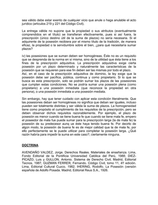 sea válido debe estar exento de cualquier vicio que anule o haga anulable el acto
jurídico (artículos 219 y 221 del Código Civil).
La entrega válida no supone que la propiedad o sus atributos (eventualmente
comprendidos en el título) se transfieran efectivamente, pues si así fuera, la
prescripción (único destino útil de la suma de plazos) no sería necesaria. Si el
adquirente de la posesión recibiera por el mismo título de la tradición, de manera
eficaz, la propiedad o la servidumbre sobre el bien, ¿para qué necesitaría sumar
plazos?
iv) las posesiones que se suman deben ser homogéneas. Éste no es un requisito
que se desprenda de la norma en sí misma, sino de la utilidad que ésta tiene a los
fines de la prescripción adquisitiva. La prescripción adquisitiva exige cierta
posesión por un plazo determinado y naturalmente las características de la
posesión que se requieren para ese fin deben ser las mismas por todo el plazo.
Así, en el caso de la prescripción adquisitiva de dominio, la ley exige que la
posesión debe ser pacífica, pública, continua y como propietario. Si lo que se
busca es esta prescripción, solo se podrán sumar los plazos de las posesiones
que cumplan estas condiciones. No se podría sumar una posesión plena (como
propietario) a una posesión inmediata (que reconoce la propiedad en otra
persona), o una posesión inmediata a una posesión mediata.
Sin embargo, hay que tener cuidado con aplicar esta condición literalmente. Que
las posesiones deban ser homogéneas no significa que deban ser iguales, incluso
pueden ser totalmente distintas y ser válida la suma de plazos. La homogeneidad
tiene como propósito el cumplimiento de los requisitos de la prescripción, pero se
deben observar dichos requisitos razonablemente. Por ejemplo, el plazo de
posesión es menor cuando se tiene buena fe que cuando se tiene mala fe, empero
el poseedor de mala fue puede sumar para la prescripción larga (la de mala fe) la
posesión de su predecesor aunq ue éste haya tenido buena fe. Por decirlo de
algún modo, la posesión de buena fe es de mejor calidad que la de mala fe, por
ello perfectamente se le puede utilizar para completar la posesión larga. ¿Qué
razón habría para impedir la suma en este caso?, ciertamente ninguna.

DOCTRINA
AVENDAÑO VALDEZ, Jorge. Derechos Reales. Materiales de enseñanza. Lima,
Fondo Editorial de la Pontificia Universidad Católica del Perú, 1988; DIEZPICAZO, Luis y GULLON, Antonio. Sistema de Derecho Civil. Madrid, Editorial
Tecnos, 1987; GUZMAN FERRER, Fernando. Código Civil, tomo 11, 4!! edición.
Lima, Editorial Cultural Cuzco, 1982; IHERING, Rodolfo. La Posesión (versión
española de Adolfo Posada. Madrid, Editorial Reus S.A., 1926.

 