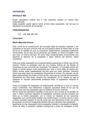 COPOSESIÓN
ARTICULO 899
Existe coposesión cuando dos o más personas poseen un mismo bien
conjuntamente.
Cada poseedor puede ejercer sobre el bien actos posesorios, con tal que no
signifiquen la exclusión de los demás.
CONCORDANCIAS:
C.C. arts. 896, 950, 951
Comentario
Martín Mejorada Chauca
Esta norma es la consecuencia del concepto legal de posesión aplicado a los
supuestos en los que concurre más de una persona sobre el mismo bien, lo cual
se da en la medida en que se produzcan objetivamente conductas posesorias
concurrentes. Es el caso de las personas que habitan un mismo inmueble o las
que usan un mismo vehículo. En tanto haya comportamiento (concurrente) que
aparente el ejercicio de la propiedad o algún atributo del dominio, habrá
coposesión.
Para que exista coposesión los comportamientos posesorios no tienen que ser los
mismos. Podría un poseedor usar de una manera distinta de los demás, lo
importante es que concurran las conductas. Por ejemplo, un inmueble podría ser
usado al mismo tiempo como carpintería por Juan y como taller de pintura por
Pedro; ambos serán coposeedores del bien pero por actos distintos. Tampoco
tienen que estar todos los poseedores físicamente en el bien. Por ejemplo uno de
ellos podría trabajar de noche y el otro de día, razón por la cual solo se encuentran
físicamente sus días libres, empero hay coposesión. En la medida en que la
posesión no requiere permanente presencia física, la coposesión tampoco lo
requiere.
Como el concepto de coposesión es relativamente sencillo por lo que no merece
mayor comentario, nos referiremos a algunos supuestos límite en los que se
podría creer que hay coposesión pero en realidad no es así. Veamos:
No son casos de coposesión aquellos en los que el uso o el bien se ha dividido. Si
Juan y Pedro marcaran espacios de explotación exclusiva del bien (división del
bien) ya no habrá coposesión, por lo menos no respecto de las secciones
separadas, aun cuando estas integren una unidad mayor. Lo mismo ocurre si Juan
y Pedro acuerdan separar el uso de modo que uno aproveche el bien por cierta
temporada y el otro por la siguiente (división del uso); tampoco hay coposesión.
Igualmente no hay coposesión entre el poseedor mediato y el poseedor inmediato.
Como se sabe, la posesión mediata corresponde a quien ha entregado el bien

 