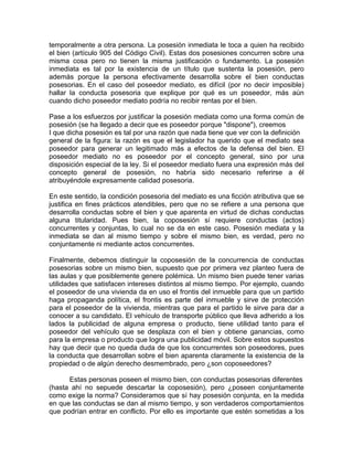temporalmente a otra persona. La posesión inmediata le toca a quien ha recibido
el bien (artículo 905 del Código Civil). Estas dos posesiones concurren sobre una
misma cosa pero no tienen la misma justificación o fundamento. La posesión
inmediata es tal por la existencia de un título que sustenta la posesión, pero
además porque la persona efectivamente desarrolla sobre el bien conductas
posesorias. En el caso del poseedor mediato, es difícil (por no decir imposible)
hallar la conducta posesoria que explique por qué es un poseedor, más aún
cuando dicho poseedor mediato podría no recibir rentas por el bien.
Pase a los esfuerzos por justificar la posesión mediata como una forma común de
posesión (se ha llegado a decir que es poseedor porque "dispone"), creemos
I que dicha posesión es tal por una razón que nada tiene que ver con la definición
general de la figura: la razón es que el legislador ha querido que el mediato sea
poseedor para generar un legitimado más a efectos de la defensa del bien. El
poseedor mediato no es poseedor por el concepto general, sino por una
disposición especial de la ley. Si el poseedor mediato fuera una expresión más del
concepto general de posesión, no habría sido necesario referirse a él
atribuyéndole expresamente calidad posesoria.
En este sentido, la condición posesoria del mediato es una ficción atributiva que se
justifica en fines prácticos atendibles, pero que no se refiere a una persona que
desarrolla conductas sobre el bien y que aparenta en virtud de dichas conductas
alguna titularidad. Pues bien, la coposesión sí requiere conductas (actos)
concurrentes y conjuntas, lo cual no se da en este caso. Posesión mediata y la
inmediata se dan al mismo tiempo y sobre el mismo bien, es verdad, pero no
conjuntamente ni mediante actos concurrentes.
Finalmente, debemos distinguir la coposesión de la concurrencia de conductas
posesorias sobre un mismo bien, supuesto que por primera vez planteo fuera de
las aulas y que posiblemente genere polémica. Un mismo bien puede tener varias
utilidades que satisfacen intereses distintos al mismo tiempo. Por ejemplo, cuando
el poseedor de una vivienda da en uso el frontis del inmueble para que un partido
haga propaganda política, el frontis es parte del inmueble y sirve de protección
para el poseedor de la vivienda, mientras que para el partido le sirve para dar a
conocer a su candidato. El vehículo de transporte público que lleva adherido a los
lados la publicidad de alguna empresa o producto, tiene utilidad tanto para el
poseedor del vehículo que se desplaza con el bien y obtiene ganancias, como
para la empresa o producto que logra una publicidad móvil. Sobre estos supuestos
hay que decir que no queda duda de que los concurrentes son poseedores, pues
la conducta que desarrollan sobre el bien aparenta claramente la existencia de la
propiedad o de algún derecho desmembrado, pero ¿son coposeedores?
Estas personas poseen el mismo bien, con conductas posesorias diferentes
(hasta ahí no sepuede descartar la coposesión), pero ¿poseen conjuntamente
como exige la norma? Consideramos que sí hay posesión conjunta, en la medida
en que las conductas se dan al mismo tiempo, y son verdaderos comportamientos
que podrían entrar en conflicto. Por ello es importante que estén sometidas a los

 