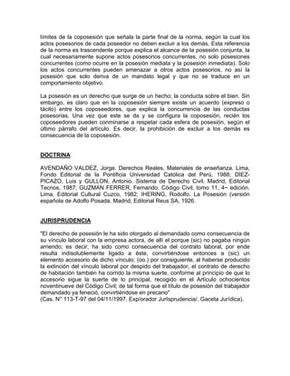 límites de la coposesión que señala la parte final de la norma, según la cual los
actos posesorios de cada poseedor no deben excluir a los demás. Esta referencia
de la norma es trascendente porque explica el alcance de la posesión conjunta, la
cual necesariamente supone actos posesorios concurrentes, no solo posesiones
concurrentes (como ocurre en la posesión mediata y la posesión inmediata). Solo
los actos concurrentes pueden amenazar a otros actos posesorios, no así la
posesión que solo deriva de un mandato legal y que no se traduce en un
comportamiento objetivo.
La posesión es un derecho que surge de un hecho; la conducta sobre el bien. Sin
embargo, es claro que en la coposesión siempre existe un acuerdo (expreso o
tácito) entre los coposeedores, que explica la concurrencia de las conductas
posesorias. Una vez que este se da y se configura la coposesión, recién los
coposeedores pueden conminarse a respetar cada esfera de posesión, según el
último párrafo del artículo. Es decir, la prohibición de excluir a los demás es
consecuencia de la coposesión.

DOCTRINA
AVENDAÑO VALDEZ, Jorge. Derechos Reales. Materiales de enseñanza. Lima,
Fondo Editorial de la Pontificia Universidad Católica del Perú, 1988; DIEZPICAZO, Luis y GULLON, Antonio. Sistema de Derecho Civil. Madrid, Editorial
Tecnos, 1987; GUZMAN FERRER, Fernando. Código Civil, tomo 11, 4~ edición.
Lima, Editorial Cultural Cuzco, 1982; IHERING, Rodolfo. La Posesión (versión
española de Adolfo Posada. Madrid, Editorial Reus SA, 1926.

JURISPRUDENCIA
"El derecho de posesión le ha sido otorgado al demandado como consecuencia de
su vínculo laboral con la empresa actora, de allí el porque (sic) no pagaba ningún
arriendo; es decir, ha sido como consecuencia del contrato laboral, por ende
resulta indisolublemente ligado a éste, convirtiéndose entonces a (sic) un
elemento accesorio de dicho vínculo; (oo.) por consiguiente, al haberse producido
la extinción del vínculo laboral por despido del trabajador, el contrato de derecho
de habitación también ha corrido la misma suerte, conforme al principio de que lo
accesorio sigue la suerte de lo principal, recogido en el Artículo ochocientos
noventinueve del Código Civil; de tal forma que el título de posesión del trabajador
demandado ya feneció, convirtiéndose en precario"
(Cas. N° 113-T-97 del 04/11/1997. Exp/orador JurIsprudencia/. Gaceta Jurídica).

 