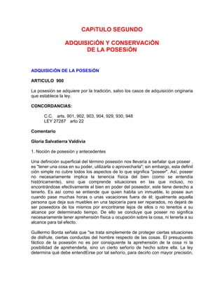 CAPíTULO SEGUNDO
ADQUISICiÓN Y CONSERVACiÓN
DE LA POSESiÓN

ADQUISICiÓN DE LA POSESiÓN
ARTICULO 900
La posesión se adquiere por la tradición, salvo los casos de adquisición originaria
que establece la ley.
CONCORDANCIAS:
C.C. arts. 901, 902, 903, 904, 929, 930, 948
LEY 27287 arto 22
Comentario
Gloria Salvatierra Valdivia
1. Noción de posesión y antecedentes
Una definición superficial del término posesión nos llevaría a señalar que poseer .
es "tener una cosa en su poder, utilizarla o aprovecharla"; sin embargo, esta definiI
ción simple no cubre todos los aspectos de lo que significa "poseer". Así, poseer
no necesariamente implica la tenencia física del bien (como se entendía
históricamente), sino que comprende situaciones en las que incluso, no
encontrándose efectivamente el bien en poder del poseedor, este tiene derecho a
tenerlo. Es así como se entiende que quien habita un inmueble, lo posee aun
cuando pase muchas horas o unas vacaciones fuera de él; igualmente aquella
persona que deja sus muebles en una tapicería para ser reparados, no dejará de
ser poseedora de los mismos por encontrarse lejos de ellos o no tenerlos a su
alcance por determinado tiempo. De ello se concluye que poseer no significa
necesariamente tener aprehensión física u ocupación sobre la cosa, ni tenerla a su
alcance para tal efecto.
Guillermo Borda señala que "se trata simplemente de proteger ciertas situaciones
de disfrute, ciertas conductas del hombre respecto de las cosas. El presupuesto
fáctico de la posesión no es por consiguiente la aprehensión de la cosa ni la
posibilidad de aprehenderla, sino un cierto señorío de hecho sobre ella. La ley
determina qué debe entendEirse por tal señorío, para decirlo con mayor precisión,

 