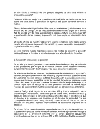 en qué casos la conducta de una persona respecto de una cosa merece la
protección posesoria".
Debemos entender, luego, que posesión es tanto el poder de hecho que se tiene
sobre una cosa, como la posibilidad de ejercitar ese poder por tener derecho al
mismo.
El artículo 900 del Código Civil de 1984 tiene su antecedente (y similar texto) en el
artículo 843 del Código Civil de 1936; igualmente este tiene su origen en el artículo
466 del Código Civil de 1852 que regulaba la posesión natural (que tenía lugar con
la aprehensión de las cosas) y la posesión civil (que surgía por disposición de la
ley).
El citado artículo de nuestro Código Civil vigente establece como regla general
para la adquisición de la posesión: la tradición; y, como excepción: la adquisición
originaria establecida por ley.
De esta manera nuestra legislación recoge los modos de adquirir la posesión
establecidos por la doctrina: la adquisición originaria y la adquisición derivativa.

2. Adquisición orieinaria de la posesión
Es aquella que tiene lugar como consecuencia de un hecho propio y exclusivo del
sujeto (poseedor), por lo que se le conoce también como posesión unilateral;
surge sin la intervención de otro sujeto, y da lugar a una nueva posesión.
En el caso de los bienes muebles, se produce con la aprehensión o apropiación
del bien; el sujeto aprehende el bien mueble y origina un estado posesorio sobre
él. Los bienes muebles para ser factibles de aprehensión o apropiación deben ser
bienes abandonados, sustraídos contra la voluntad del anterior poseedor, o res
nullius. Así, tenemos que será poseedor de arena quien la recoja de la playa, o de
piedras aquel que las recoja de la calle, pudiendo aplicarse la misma lógica
respecto de cualquier bien mueble que cumpla con las características anteriores.
Nuestro Código Civil regula en sus artículos 929 y 930 la adquisición de la
propiedad por "apropiación", señalando que las cosas libres, animales de caza y
peces, se adquieren por la persona que los aprehenda o coja; y, atendiendo a que
el derecho a la posesión está implícito en el derecho de propiedad (ya que
corresponde a los atributos: usar y disfrutar), podemos concluir que en los citados
artículos se encuentra regulada implícitamente la adquisición originaria de la
posesión.
En el caso de los bienes inmuebles, según la doctrina, la adquisición originaria de
la posesión se produce con la ocupación del bien. Nuestra legislación no recoge la
adquisición de la propiedad inmueble por la simple posesión (ocupación),
encontrándose prevista en los artículos 950 al 953 del Código Civil la prescripción

 