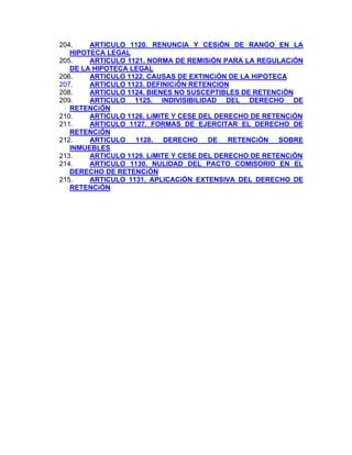 204.
ARTICULO 1120. RENUNCIA Y CESiÓN DE RANGO EN LA
HIPOTECA LEGAL
205.
ARTICULO 1121. NORMA DE REMISiÓN PARA LA REGULACiÓN
DE LA HIPOTECA LEGAL
206.
ARTICULO 1122. CAUSAS DE EXTINCiÓN DE LA HIPOTECA
207.
ARTICULO 1123. DEFINICiÓN RETENCION
ARTICULO 1124. BIENES NO SUSCEPTIBLES DE RETENCiÓN
208.
209.
ARTICULO 1125. INDIVISIBILIDAD DEL DERECHO DE
RETENCiÓN
210.
ARTICULO 1126. LíMITE Y CESE DEL DERECHO DE RETENCiÓN
211.
ARTICULO 1127. FORMAS DE EJERCITAR EL DERECHO DE
RETENCiÓN
212.
ARTICULO 1128. DERECHO DE RETENCiÓN SOBRE
INMUEBLES
213.
ARTICULO 1129. LíMITE Y CESE DEL DERECHO DE RETENCiÓN
214.
ARTICULO 1130. NULIDAD DEL PACTO COMISORIO EN EL
DERECHO DE RETENCiÓN
215.
ARTICULO 1131. APLICACiÓN EXTENSIVA DEL DERECHO DE
RETENCiÓN

 