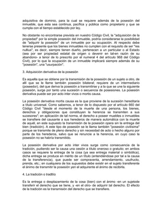 adquisitiva de dominio, para la cual se requiere además de la posesión del
inmueble, que esta sea continua, pacífica y pública como propietario y que se
cumpla con el tiempo establecido por ley.
No obstante no encontrarse prevista en nuestro Código Civil, la "adquisición de la
propiedad" por la simple posesión del inmueble, podría considerarse la posibilidad
de "adquirir la posesión" de un inmueble por su ocupación. Al respecto debe
tenerse presente que los bienes inmuebles no cumplen con el requisito de ser "res
nullius", es decir, siempre tienen dueño, pertenecen a un particular o al Estado
(sea por ser propiedad estatal de origen o devenir en tal-en razón de su
abandono- a tenor de lo prescrito por el numeral 4 del artículo 968 del Código
Civil), por lo que la ocupación de un inmueble implicará siempre además de su
"posesión", una "usurpación".
3. Adquisición derivativa de la posesión
Es aquella que se obtiene por la transmisión de la posesión de un sujeto a otro, de
allí que se le llame también posesión bilateral; requiere de un intermediario
(poseedor), del que deriva la posesión a transmitirse y a la que se une la siguiente
posesión, surge por tanto una sucesión o secuencia de posesiones. La posesión
derivativa puede ser por acto inter vivos o mortis causa.
La posesión derivativa mortis causa es la que proviene de la sucesión hereditaria
a título universal. Como sabemos, a tenor de lo dispuesto por el artículo 660 del
Código Civil "desde el momento de la muerte de una persona, los bienes,
derechos y obligaciones que constituyen la herencia se transmiten a sus
sucesores"; en aplicación de tal norma, el derecho a poseer muebles o inmuebles
se transfiere del causante a sus herederos de manera automática con la muerte
de aquél, en este supuesto la transmisión de la posesión opera sin la entrega del
bien (tradición). A este tipo de posesión se le llama también "posesión civilísima"
porque se transmite de pleno derecho y sin necesidad de acto o hecho alguno por
parte de los herederos, salvo que se renuncie a la herencia, en cuyo caso la
posesión no se habría transmitido.
La posesión derivativa por acto inter vivos surge como consecuencia de la
tradición, pudiendo ser la causa una cesión a título oneroso o gratuito; en ambos
casos se requiere la entrega de la cosa (ya sea entrega material o simbólica),
dicha entrega se produce en mérito de un título (entendiéndose por tal a la causa
de la transferencia), que puede ser compraventa, arrendamiento, usufructo,
prenda, etc.; en cualquiera de los supuestos debe existir en el sujeto transferente
el ánimo de transmitir la posesión yen el adquirente el ánimo de recibirla.
4. La tradición o tradltío
Es la entrega o desplazamiento de la cosa (bien) con el ánimo -en un sujetode
transferir el derecho que se tiene, y -en el otro- de adquirir tal derecho. El efecto
de la tradición es la transmisión del derecho que se transfiere.

 
