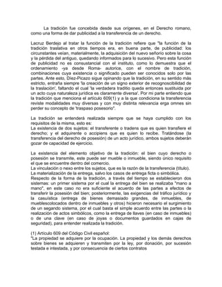 La tradición fue concebida desde sus orígenes, en el Derecho romano,
como una forma de dar publicidad a la transferencia de un derecho.
Lacruz Berdejo al tratar la función de la tradición refiere que "la función de la
tradición traslativa en otros tiempos era, en buena parte, de publicidad: los
circunstantes veían, materialmente, la adquisición del nuevo señorío sobre la cosa
y la pérdida del antiguo, quedando informados para lo sucesivo. Pero esta función
de publicidad no es consustancial con el instituto, como lo demuestra que el
ordenamiento -ya desde Roma- autorice, con el nombre de tradición,
combinaciones cuya existencia o significado pueden ser conocidos solo por las
partes. Ante esto, Díez-Picazo sigue opinando que la tradición, en su sentido más
estricto, entraña siempre 'la creación de un signo exterior de recognoscibilidad de
la traslación', faltando el cual 'la verdadera traditio queda entonces sustituida por
un acto cuya naturaleza jurídica es claramente diversa'. Por mi parte entiendo que
la tradición que menciona el artículo 609(1) y a la que condiciona la transferencia
reviste modalidades muy diversas y con muy distinta relevancia erga omnes sin
perder su concepto de 'traspaso posesorio".
La tradición se entenderá realizada siempre que se haya cumplido con los
requisitos de la misma, esto es:
La existencia de dos sujetos: el transferente o tradens que es quien transfiere el
derecho; y el adquirente o accipiens que es quien lo recibe. Tratándose (la
transferencia del derecho de posesión) de un acto jurídico, ambos sujetos deberán
gozar de capacidad de ejercicio.
La existencia del elemento objetivo de la tradición: el bien cuyo derecho o
posesión se transmite, este puede ser mueble o inmueble, siendo único requisito
el que se encuentre dentro del comercio.
La vinculación o nexo entre los sujetos, que es la razón de la transferencia (título).
La materialización de la entrega, salvo los casos de entrega ficta o simbólica.
Respecto de la forma de la tradición, a través del tiempo se establecieron dos
sistemas: un primer sistema por el cual la entrega del bien se realizaba "mano a
mano", en este caso no era suficiente el acuerdo de las partes a efectos de
transferir la posesión del bien; posteriormente, las exigencias del tráfico jurídico y
la casuística (entrega de bienes demasiado grandes, de inmuebles, de
mueblescolocados dentro de inmuebles y otros) hicieron necesario el surgimiento
de un segando sistema, por el cual basta el simple acuerdo entre las partes o la
realización de actos simbólicos, como la entrega de llaves (en caso de inmuebles)
o de una clave (en caso de joyas o documentos guardados en cajas de
seguridad), para entender realizada la tradición.
(1) Artículo 609 del Código Civil español:
"La propiedad se adquiere por la ocupación. La propiedad y los demás derechos
sobre bienes se adquieren y transmiten por la ley, por donación, por sucesión
testada e intestada, y por consecuencia de ciertos contratos

 