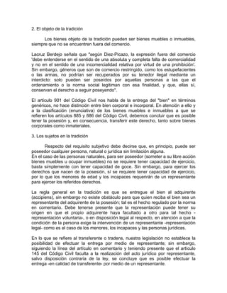 2. El objeto de la tradición
Los bienes objeto de la tradición pueden ser bienes muebles o inmuebles,
siempre que no se encuentren fuera del comercio.
Lacruz Berdejo señala que "según Diez-Picazo, la expresión fuera del comercio
'debe entenderse en el sentido de una absoluta y completa falta de comercialidad
y no en el sentido de una incomercialidad relativa por virtud de una prohibición'.
Sin embargo, géneros que son de comercio restringido, como los estupefacientes
o las armas, no podrían ser recuperados por su tenedor ilegal mediante un
interdicto: solo pueden ser poseídos por aquellas personas a las que el
ordenamiento o la norma social legitiman con esa finalidad, y que, ellas sí,
conservan el derecho a seguir poseyendo".
El artículo 901 del Código Civil nos habla de la entrega del "bien" en términos
genéricos, no hace distinción entre bien corporal e incorporal. En atención a ello y
a la clasificación (enunciativa) de los bienes muebles e inmuebles a que se
refieren los artículos 885 y 886 del Código Civil, debemos concluir que es posible
tener la posesión y, en consecuencia, transferir este derecho, tanto sobre bienes
corporales como inmateriales.
3. Los sujetos en la tradición
Respecto del requisito subjetivo debe decirse que, en principio, puede ser
poseedor cualquier persona, natural o jurídica sin limitación alguna.
En el caso de las personas naturales, para ser poseedor (someter a su libre acción
bienes muebles u ocupar inmuebles) no se requiere tener capacidad de ejercicio,
basta simplemente con tener capacidad de goce. Sin embargo, para ejercer los
derechos que nacen de la posesión, sí se requiere tener capacidad de ejercicio,
por lo que los menores de edad y los incapaces requerirán de un representante
para ejercer los referidos derechos.
La regla general en la tradición es que se entregue el bien al adquirente
(accipiens), sin embargo no existe obstáculo para que quien reciba el bien sea un
representante del adquirente de la posesión; tal es el hecho regulado por la norma
en comentario. Debe tenerse presente que la representación puede tener su
origen en que el propio adquirente haya facultado a otro para tal hecho representación voluntaria-, o en disposición legal al respecto, en atención a que la
condición de la persona exige la intervención de un representante -representación
legal- como es el caso de los menores, los incapaces y las personas jurídicas.
En lo que se refiere al transferente o tradens, nuestra legislación no establece la
posibilidad de efectuar la entrega por medio de representante; sin embargo,
siguiendo la línea del artículo en comentario y teniendo presente que el artículo
145 del Código Civil faculta a la realización del acto jurídico por representante,
salvo disposición contraria de la ley, se concluye que es posible efectuar la
entrega -en calidad de transferente- por medio de un representante.

 