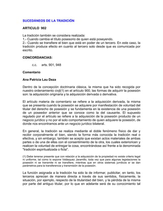 SUCEDÁNEOS DE LA TRADICIÓN
ARTICULO 902
La tradición también se considera realizada:
1.- Cuando cambia el título posesorio de quien está poseyendo.
2.- Cuando se transfiere el bien que está en poder de un tercero. En este caso, la
tradición produce efecto en cuanto al tercero solo desde que es comunicada por
escrito.
CONCORDANCIAS:
c.c.

arts. 901, 948

Comentario
Ana Patricia Lau Deza
Dentro de la concepción doctrinaria clásica, la misma que ha sido recogida por
nuestro ordenamiento civjl(1) en el artículo 900, las formas de adquirir la posesión
son: la adquisición originaria y la adquisición derivada o derivativa.
El artículo materia de comentario se refiere a la adquisición derivada, la misma
que se presenta cuando la posesión se adquiere por manifestación de voluntad del
titular del derecho de posesión y se fundamenta en la existencia de una posesión
de un poseedor anterior que se conoce como la del causante. El supuesto
regulado por el artículo se refiere a la adquisición de la posesión producto de un
negocio jurídico y no por el solo comportamiento de quien adquiere la posesión, de
donde nos encontramos ante un negocio jurídico bilateral.
En general, la tradición se realiza mediante el doble fenómeno físico de dar y
recibir corporalmente el bien, siendo la forma más conocida la tradición real o
efectiva, y sin embargo, también se acepta que existan actos materiales de ambas
partes o de una de ellas con el consentimiento de la otra, los cuales exterioricen y
realicen la voluntad de entregar la cosa, encontrándose así frente a la denominada
"tradición espiritualizada o ficta".
(1) Debe tenerse presente que con relación a la adquisición de la propiedad no existe criterio legal
ni uniforme, tal como lo expone Velásquez Jaramillo, toda vez que para algunas legislaciones la
posesión ni se transmite ni se transfiere, mientras que en otros sistemas jurrdicos sr se dan
parámetros para la transferencia y transmisión de la posesión.

La función asignada a la tradición ha sido la de informar, publicitar, en tanto, los
terceros aprecian de manera directa a través de sus sentidos, físicamente, la
situación, por ejemplo, respecto de la titularidad del bien, y la pérdida de la misma
por parte del antiguo titular, por lo que en adelante será de su conocimiento tal

 