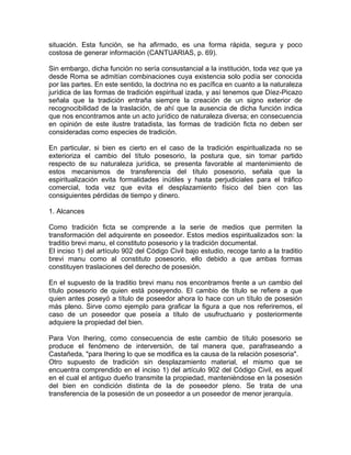 situación. Esta función, se ha afirmado, es una forma rápida, segura y poco
costosa de generar información (CANTUARIAS, p. 69).
Sin embargo, dicha función no sería consustancial a la institución, toda vez que ya
desde Roma se admitían combinaciones cuya existencia solo podía ser conocida
por las partes. En este sentido, la doctrina no es pacífica en cuanto a la naturaleza
jurídica de las formas de tradición espiritual izada, y así tenemos que Díez-Picazo
señala que la tradición entraña siempre la creación de un signo exterior de
recognocibilidad de la traslación, de ahí que la ausencia de dicha función indica
que nos encontramos ante un acto jurídico de naturaleza diversa; en consecuencia
en opinión de este ilustre tratadista, las formas de tradición ficta no deben ser
consideradas como especies de tradición.
En particular, si bien es cierto en el caso de la tradición espiritualizada no se
exterioriza el cambio del título posesorio, la postura que, sin tomar partido
respecto de su naturaleza jurídica, se presenta favorable al mantenimiento de
estos mecanismos de transferencia del título posesorio, señala que la
espiritualización evita formalidades inútiles y hasta perjudiciales para el tráfico
comercial, toda vez que evita el desplazamiento físico del bien con las
consiguientes pérdidas de tiempo y dinero.
1. Alcances
Como tradición ficta se comprende a la serie de medios que permiten la
transformación del adquirente en poseedor. Estos medios espiritualizados son: la
traditio brevi manu, el constituto posesorio y la tradición documental.
El inciso 1) del artículo 902 del Código Civil bajo estudio, recoge tanto a la traditio
brevi manu como al constituto posesorio, ello debido a que ambas formas
constituyen traslaciones del derecho de posesión.
En el supuesto de la traditio brevi manu nos encontramos frente a un cambio del
título posesorio de quien está poseyendo. El cambio de título se refiere a que
quien antes poseyó a título de poseedor ahora lo hace con un título de posesión
más pleno. Sirve como ejemplo para graficar la figura a que nos referiremos, el
caso de un poseedor que poseía a título de usufructuario y posteriormente
adquiere la propiedad del bien.
Para Von Ihering, como consecuencia de este cambio de título posesorio se
produce el fenómeno de interversión, de tal manera que, parafraseando a
Castañeda, "para Ihering lo que se modifica es la causa de la relación posesoria".
Otro supuesto de tradición sin desplazamiento material, el mismo que se
encuentra comprendido en el inciso 1) del artículo 902 del Código Civil, es aquel
en el cual el antiguo dueño transmite la propiedad, manteniéndose en la posesión
del bien en condición distinta de la de poseedor pleno. Se trata de una
transferencia de la posesión de un poseedor a un poseedor de menor jerarquía.

 