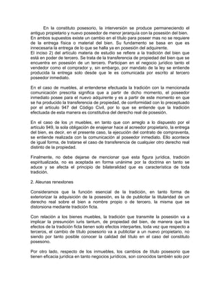 En la constituto posesorio, la interversión se produce permaneciendo el
antiguo propietario y nuevo poseedor de menor jerarquía con la posesión del bien.
En ambos supuestos existe un cambio en el título para poseer mas no se requiere
de la entrega física o material del bien. Su fundamento se basa en que es
innecesaria la entrega de lo que se halla ya en posesión del adquirente.
El inciso 2) del artículo materia de estudio se refiere a la tradición del bien que
está en poder de tercero. Se trata de la transferencia de propiedad del bien que se
encuentra en posesión de un tercero. Participan en el negocio jurídico tanto el
vendedor como el comprador y, sin embargo, por mandato de la ley se entiende
producida la entrega solo desde que le es comunicada por escrito al tercero
poseedor inmediato.
En el caso de muebles, al entenderse efectuada la tradición con la mencionada
comunicación prescrita significa que a partir de dicho momento, el poseedor
inmediato posee para el nuevo adquirente y es a partir de este momento en que
se ha producido la transferencia de propiedad, de conformidad con lo preceptuado
por el artículo 947 del Código Civil, por lo que se entiende que la tradición
efectuada de esta manera es constitutiva del derecho real de posesión.
En el caso de los ¡n muebles, en tanto que con arreglo a lo dispuesto por el
artículo 949, la sola obligación de enajenar hace al acreedor propietario, la entrega
del bien, es decir, en el presente caso, la ejecución del contrato de compraventa,
se entiende realizada con la comunicación al poseedor inmediato. Ello acontece
de igual forma, de tratarse el caso de transferencia de cualquier otro derecho real
distinto de la propiedad.
Finalmente, no debe dejarse de mencionar que esta figura jurídica, tradición
espiritualizada, no es aceptada en forma unánime por la doctrina en tanto se
aduce y se afecta el principio de bilateralidad que es característica de toda
tradición.
2. Aleunas renexlones
Consideramos que la función esencial de la tradición, en tanto forma de
exteriorizar la adquisición de la posesión, es la de publicitar la titularidad de un
derecho real sobre el bien a nombre propio o de tercero, la misma que se
distorsiona mediante tradición ficta.
Con relación a los bienes muebles, la tradición que transmite la posesión va a
implicar la presunción iuris tantum, de propiedad del bien, de manera que los
efectos de la tradición ficta tienen solo efectos interpartes, toda vez que respecto a
terceros, el cambio de título posesorio va a publicitar a un nuevo propietario, no
siendo por tanto posible conocer la calidad del título en el caso del constituto
posesono.
Por otro lado, respecto de los inmuebles, los cambios de título posesorio que
tienen eficacia jurídica en tanto negocios jurídicos, son conocidos también solo por

 