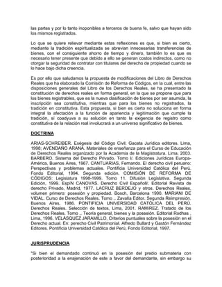 las partes y por lo tanto inoponibles a terceros de buena fe, salvo que hayan sido
los mismos registrados.
Lo que se quiere relievar mediante estas reflexiones es que, si bien es cierto,
mediante la tradición espiritualizada se abrevian innecesarias transferencias de
bienes, con el consiguiente ahorro de tiempo y dinero, también lo es que es
necesario tener presente que debido a ello se generan costos indirectos, como no
otorgar la seguridad de contratar con titulares del derecho de propiedad cuando se
lo hace bajo dicha creencia.
Es por ello que saludamos la propuesta de modificaciones del Libro de Derechos
Reales que ha elaborado la Comisión de Reforma de Códigos, en la cual, entre las
disposiciones generales del Libro de los Derechos Reales, se ha presentado la
constitución de derechos reales en forma general, en la que se propone que para
los bienes registrables, que es la nueva clasificación de bienes por ser asumida, la
inscripción sea constitutiva, mientras que para los bienes no registrados, la
tradición en constitutiva. Esta propuesta, si bien es cierto no soluciona en forma
integral la afectación a la función de apariencia y legitimación que cumple la
tradición, sí coadyuva a su solución en tanto la exigencia de registro como
constitutiva de la relación real involucrará a un universo significativo de bienes.
DOCTRINA
ARIAS-SCHREIBER. Exégesis del Código Civil. Gaceta Jurídica editores. Lima,
1998; AVENDAÑO ARANA. Materiales de enseñanza para el Curso de Educación
de Derechos Reales organizado por la Academia de la Magistratura. Lima, 2003.
BARBERO. Sistema del Derecho Privado. Tomo l/. Ediciones Jurídicas EuropaAmérica, Buenos Aires, 1967. CANTUARIAS, Fernando. El derecho civil peruano:
Perspectivas y problemas actuales. Pontificia Universidad Católica del Perú.
Fondo Editorial, 1994. Segunda edición. COMISiÓN DE REFORMA DE
CÓDIGOS: Legislatura 1998-1999. Tomo 11. Difusión Legislativa. Segunda
Edición, 1999. EspíN CANOVAS. Derecho Civil Españoll/. Editorial Revista de
derecho Privado, Madrid, 1977. LACRUZ BERDEJO y otros. Derechos Reales,
volumen primero: posesión y propiedad. Bosch, Barcelona 1990. MARIANI DE
VIDAL. Curso de Derechos Reales. Tomo ,. Zavalía Editor. Segunda Reimpresión.
Buenos Aires, 1986. PONTIFICIA UNIVERSIDAD CATÓLICA DEL PERÚ.
Derechos Reales. Selección de textos, Lima, 2001. RAMíREZ. Tratado de los
Derechos Reales. Tomo ,. Teoría general, bienes y la posesión. Editorial Rodhas ,
Lima, 1996. VELÁSQUEZ JARAMILLO, Criterios puntuales sobre la posesión en el
Derecho actual. En: perecho Civil Patrimonial. Alfredo Bullard y Gastón Fernández
Editores. Pontificia Universidad Católica del Perú, Fondo Editorial, 1997.

JURISPRUDENCIA
"Si bien el demandado continuó en la posesión del predio submateria con
posterioridad a la enajenación de este a favor del demandante, sin embargo su

 