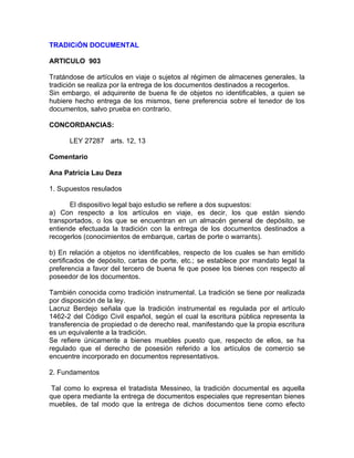 TRADICiÓN DOCUMENTAL
ARTICULO 903
Tratándose de artículos en viaje o sujetos al régimen de almacenes generales, la
tradición se realiza por la entrega de los documentos destinados a recogerlos.
Sin embargo, el adquirente de buena fe de objetos no identificables, a quien se
hubiere hecho entrega de los mismos, tiene preferencia sobre el tenedor de los
documentos, salvo prueba en contrario.
CONCORDANCIAS:
LEY 27287 arts. 12, 13
Comentario
Ana Patricia Lau Deza
1. Supuestos resulados
El dispositivo legal bajo estudio se refiere a dos supuestos:
a) Con respecto a los artículos en viaje, es decir, los que están siendo
transportados, o los que se encuentran en un almacén general de depósito, se
entiende efectuada la tradición con la entrega de los documentos destinados a
recogerlos (conocimientos de embarque, cartas de porte o warrants).
b) En relación a objetos no identificables, respecto de los cuales se han emitido
certificados de depósito, cartas de porte, etc.; se establece por mandato legal la
preferencia a favor del tercero de buena fe que posee los bienes con respecto al
poseedor de los documentos.
También conocida como tradición instrumental. La tradición se tiene por realizada
por disposición de la ley.
Lacruz Berdejo señala que la tradición instrumental es regulada por el artículo
1462-2 del Código Civil español, según el cual la escritura pública representa la
transferencia de propiedad o de derecho real, manifestando que la propia escritura
es un equivalente a la tradición.
Se refiere únicamente a bienes muebles puesto que, respecto de ellos, se ha
regulado que el derecho de posesión referido a los artículos de comercio se
encuentre incorporado en documentos representativos.
2. Fundamentos
Tal como lo expresa el tratadista Messineo, la tradición documental es aquella
que opera mediante la entrega de documentos especiales que representan bienes
muebles, de tal modo que la entrega de dichos documentos tiene como efecto

 