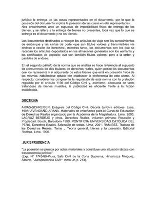 jurídico la entrega de las cosas representadas en el documento, por lo que la
posesión del documento implica la posesión de las cosas en ella representadas.
Nos encontramos ante un supuesto de imposibilidad física de entrega de los
bienes, y se refiere a la entrega de bienes no presentes, toda vez que lo que se
entrega es el documento y no los bienes.
Los documentos destinados a recoger los artículos de viaje son los conocimientos
de embarque y las cartas de porte -que son títulos valores y transmisibles vía
endoso o cesión de derechos-, mientras tanto, los documentos con los que se
recaban los artículos depositados en los almacenes generales son los warrants y
los certificados de depósito que son también títulos valores, pero a la orden y
pasibles de endoso.
En el segundo párrafo de la norma que se analiza se hace referencia al supuesto
de concurrencia de dos titulares de derechos reales, quien posee los documentos
que los representa y el adquirente de estos bienes que está en posesión física de
los mismos, habiéndose optado por establecer la preferencia de este último. Al
respecto, consideramos congruente la regulación de esta norma con la prelación
regulada por el artículo 1136 del Código Civil y, asimismo, adecuada en tanto
tratándose de bienes muebles, la publicidad es eficiente frente a la ficción
establecida.

DOCTRINA
ARIAS-SCHREIBER. Exégesis del Código Civil. Gaceta Jurídica editores. Lima,
1998; AVENDAÑO ARANA. Materiales de enseñanza para el Curso de Educación
de Derechos Reales organizado por la Academia de la Magistratura. Lima, 2003.
LACRUZ BERDEJO y otros. Derechos Reales, volumen primero: Posesión y
Propiedad. Bosch, Barcelona 1990. PONTIFICIA UNIVERSIDAD CATÓLICA DEL
PERÚ, Derechos Reales. Selección de textos, Lima, 2001. RAMíREZ. Tratado de
los Derechos Reales. Tomo ,. Teoría general, bienes y la posesión. Editorial
Rodhas, Lima, 1996.

JURISPRUDENCIA
"La posesión se prueba por actos materiales y constituye una situación táctica con
trascendencia jurídica"
(Exp. N° 1743-90-Piura, Sala Civil de la Corte Suprema, Hinostroza Minguez,
Alberto, "Jurisprudencia Civil'~ tomo Ur, p. 213).

 