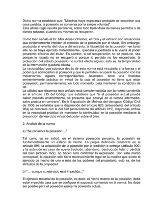 Dicha norma establece que: "Mientras haya esperanza probable de encontrar una
cosa perdida, la posesión se conserva por la simple voluntad".
Esta última regla resulta pertinente, sobre todo tratándose de bienes perdidos o de
bienes robados, cuando los mismos se recuperan.
Como bien señala el Dr. Max Arias-Schreiber, el robo y el extravío son situaciones
que evidentemente impiden el ejercicio de la posesión por el titular. Sin embargo,
producido el evento del robo o del extravío, la titularidad de la posesión -en tanto
ella no se haya ejercido materialmente-, quedará supeditada a la vuelta al poder
posesorio efectivo del titular. En cambio, si tal recuperación no se produce, sea
porque lo robado no se recuperó o porque lo perdido no fue encontrado, la
protección del estado posesorio no surtirá efecto alguno; esto es, la temporalidad
de la interrupción quedará diluida.
La racionalidad que subyace detrás de esta norma está vinculada a la fuerza y al
poder que acompañan al poseedor y que le permiten recuperar la posesión con los
mecanismos legales correspondientes. Asimismo, tiene una finalidad
eminentemente práctica en virtud de la cual el poseedor no tiene que estar
poseyendo, permanentemente, en todo momento, para mantener su condición de
tal.
La utilidad que dispensa este artículo está complementada con la norma contenida
en el artículo 915 del Código que establece que "si el poseedor actual prueba
haber poseído anteriormente, se presume que poseyó en el tiempo intermedio,
salvo prueba en contrario". En la Exposición de Motivos del derogado Código Civil
de 1936 se señalaba que la disposición del artículo 826 (antecedente del artículo
904) se completa con la del 828 (antecedente del artículo 915), inspiradas ambas
en la necesidad práctica de mantener la continuidad en la posesión mediante la
presunción del ejercicio virtual del poder sobre el bien.
2. Analisis de la norma
a) "Se conserva la posesión ..."
Tal como ya se indicó, en el sistema posesorio peruano, la posesión es
fundamentalmente un estado de hecho. La propia definición contenida en el
artículo 896, la adquisición de la posesión por la tradición o entrega (artículo 900)
y la extinción en caso de nueva tradición, abandono, destrucción total o pérdida
del bien (artículo 922), no hacen sino confirmar lo expresado. Con este marco
conceptual, la posesión solo tiene reconocimiento legal en la medida que existe el
ejercicio de hecho de uno o más de los poderes del propietario; esto es, de los
atributos de la propiedad.
b) "… aunque su ejercicio esté impedido..."
El ejercicio material de la posesión, es decir, el hecho mismo de la posesión, debe
estar impedido para que se configure el supuesto contenido en la norma. No debe
ser posible para el poseedor ejercer la posesión actual.

 