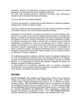 posesión o, al menos, no existe factor vinculante directo entre el hecho que impide
la posesión y la circunstancia de estar impedido de ejercerla.
Sin duda, este supuesto permite la aplicación del artículo 904, condicionado
siempre a que se recuperen los bienes extraviados.
c) Uno por hechos de naturaleza pasajera"
La norma, por supuesto, no explica qué se debe entender por naturaleza pasajera.
Tampoco fija un tiempo ni señala un plazo.
¿Qué es un hecho de naturaleza pasajera? Es toda aquella circunstancia material
-de carácter temporal- que no permite que la posesión se ejerza.
Supongamos que se trata de una persona que habita en un fundo ubicado al otro
lado de un río y debe cruzar el puente diariamente para dirigirse a la ciudad para
laborar. El puente se cae estando el poseedor en la ciudad y éste estará impedido
de regresar a su fundo y, por tanto, de poseerlo. En estas circunstancias se aplica
la protección posesoria que brinda el artículo 904 y el efecto es que continuará
reputándose le poseedor en tanto las circunstancias que le impiden volver a
poseer se mantengan. En el momento que estas circunstancias desaparezcan, la
protección posesoria desaparecerá ya que habrá recuperado la posibilidad de
volver a ejercer la posesión. Otro aspecto importante a tener en cuenta es que la
protección posesoria del artículo 904 suple la posesión que de ordinario se tiene
en cada caso. No suple el abandono.
En el ejemplo propuesto, la posesión ordinaria la ejerce el poseedor habitando en
su fundo y desplazándose cotidianamente a la ciudad para laborar. Si en el lapso
que dura la protección posesoria del artículo 904 el fundo es ocupado por tercera
persona, no se perjudicará el derecho del poseedor -impedido de poseer- de
plantear una acción de defensa posesoria.
La temporalidad de la protección posesoria está, en principio, únicamente
condicionada a que se retome el ejercicio material de la posesión. Si la posesión
no se recupera, la protección posesoria se diluirá.

DOCTRINA
ARIAS-SCHREIBER, Max. Exégesis del Código Civil de 1984, tomo IV, Derechos
Reales. Lima, Gaceta Jurídica S.A., 2001; ENNECCERUS, Ludwig, KIPP, Theodor
y WOLF, Martin. Tratado de Derecho Civil, tomo m, vol. 11, Derecho de Cosas.
Barcelona, Bosch ,1944; MEJORADA CHAUCA, Martín. La posesión y las mejoras
en el Código Civil peruano, en lus et Veritas, año 9, N° 17. Lima, Revista editada
por los estudiantes de la Pontificia Universidad Católica del Perú, noviembre 1998,
pp. 236-248; REVOREDO DE DEBACKEY, Delia (compiladora). Código Civil.
Exposición de Motivos y Comentarios. Tomo V. Lima, 1988; ROMERO ROMAÑA,
Eleodoro. Derecho Civil. Los Derechos Reales. Lima, Editorial PTCM, 1947.

 
