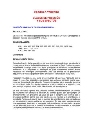 CAPíTULO TERCERO
CLASES DE POSESiÓN
Y SUS EFECTOS
POSESiÓN INMEDIATA Y POSESiÓN MEDIATA
ARTICULO 905
Es poseedor inmediato el poseedor temporal en virtud de un título. Corresponde la
posesión mediata a quien confirió el título.
CONCORDANCIAS:
C.C. arts. 912, 913, 914, 917, 918, 920, 921, 922, 999,1026,1064,
1666, 1692, 1728, 1814
C.P.C.arts. 597, 599
Comentario
Jorge Avendaño Valdez
Esta clasificación de la posesión es de gran importancia práctica y es además la
consecuencia directa de la noción posesoria vigente en el Perú. Conforme a esta,
es poseedor, como ya vimos, todo aquel que ejerce de hecho uno o más poderes
inherentes a la propiedad. El concepto es pues sumamente amplio. Había
necesidad de restringirlo principalmente para los efectos de la prescripción
adquisitiva, la cual exige poseer "como propietario" (ver artículos 950 y 951).
Poseedor inmediato no es, como creen muchos, el que tiene "contacto con la
cosa". A veces hay poseedores inmediatos que no tienen contacto con la cosa,
como se demostrará más adelante. Poseedor inmediato es el poseedor temporal
en virtud de un título. Son dos los requisitos: la temporalidad de la posesión y que
esta se haya originado en un título. Examinemos los dos requisitos.
En este caso título significa acto jurídico o contrato. Debe mediar pues un acuerdo
de voluntades que atribuye la posesión. El contrato puede ser, por ejemplo, un
arrendamiento o un préstamo. Lo usual es que el otorgante del contrato sea el
propietario del bien, con lo cual este es el poseedor mediato y el arrendatario, el
inmediato. Pero puede ocurrir que el contrato de arrendamiento sea otorgado por
un no propietario, como podría ser un usurpador. En este caso estaríamos ante
dos poseedores ilegítimos, el usurpador y el arrendatario del usurpador. A pesar
de ser ilegítimos y de que el título ha emanado de un no propietario, el usurpador
(otorgante) será poseedor mediato y el arrendatario inmediato.

 