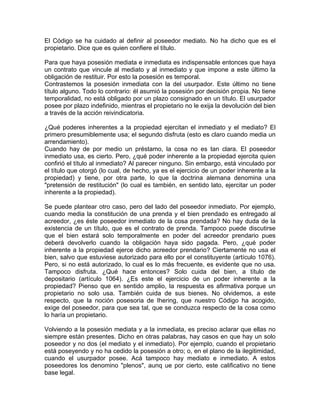 El Código se ha cuidado al definir al poseedor mediato. No ha dicho que es el
propietario. Dice que es quien confiere el título.
Para que haya posesión mediata e inmediata es indispensable entonces que haya
un contrato que vincule al mediato y al inmediato y que impone a este último la
obligación de restituir. Por esto la posesión es temporal.
Contrastemos la posesión inmediata con la del usurpador. Este último no tiene
título alguno. Todo lo contrario: él asumió la posesión por decisión propia. No tiene
temporalidad, no está obligado por un plazo consignado en un título. El usurpador
posee por plazo indefinido, mientras el propietario no le exija la devolución del bien
a través de la acción reivindicatoria.
¿Qué poderes inherentes a la propiedad ejercitan el inmediato y el mediato? El
primero presumiblemente usa; el segundo disfruta (esto es claro cuando media un
arrendamiento).
Cuando hay de por medio un préstamo, la cosa no es tan clara. El poseedor
inmediato usa, es cierto. Pero, ¿qué poder inherente a la propiedad ejercita quien
confirió el título al inmediato? Al parecer ninguno. Sin embargo, está vinculado por
el título que otorgó (lo cual, de hecho, ya es el ejercicio de un poder inherente a la
propiedad) y tiene, por otra parte, lo que la doctrina alemana denomina una
"pretensión de restitución" (lo cual es también, en sentido lato, ejercitar un poder
inherente a la propiedad).
Se puede plantear otro caso, pero del lado del poseedor inmediato. Por ejemplo,
cuando media la constitución de una prenda y el bien prendado es entregado al
acreedor, ¿es éste poseedor inmediato de la cosa prendada? No hay duda de la
existencia de un título, que es el contrato de prenda. Tampoco puede discutirse
que el bien estará solo temporalmente en poder del acreedor prendario pues
deberá devolverlo cuando la obligación haya sido pagada. Pero, ¿qué poder
inherente a la propiedad ejerce dicho acreedor prendario? Ciertamente no usa el
bien, salvo que estuviese autorizado para ello por el constituyente (artículo 1076).
Pero, si no está autorizado, lo cual es lo más frecuente, es evidente que no usa.
Tampoco disfruta. ¿Qué hace entonces? Solo cuida del bien, a título de
depositario (artículo 1064). ¿Es este el ejercicio de un poder inherente a la
propiedad? Pienso que en sentido amplio, la respuesta es afirmativa porque un
propietario no solo usa. También cuida de sus bienes. No olvidemos, a este
respecto, que la noción posesoria de Ihering, que nuestro Código ha acogido,
exige del poseedor, para que sea tal, que se conduzca respecto de la cosa como
lo haría un propietario.
Volviendo a la posesión mediata y a la inmediata, es preciso aclarar que ellas no
siempre están presentes. Dicho en otras palabras, hay casos en que hay un solo
poseedor y no dos (el mediato y el inmediato). Por ejemplo, cuando el propietario
está poseyendo y no ha cedido la posesión a otro; o, en el plano de la ilegitimidad,
cuando el usurpador posee. Acá tampoco hay mediato e inmediato. A estos
poseedores los denomino "plenos", aunq ue por cierto, este calificativo no tiene
base legal.

 