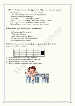 3. Να συμπληρώσετε τις προτάσεις με τον κατάλληλο τύπο του ρήματος εἰμὶ
Πάντες ἡμεῖς …………………… καλοὶ κἀγαθοί.
Λέγει τοῖς μαθηταῖς αὐτοῦ ὁ Ἰησοῦς, τί (=γιατί) δειλοί …………… .
Ἡ Ἐπίδαμνος πόλις ἐν τῇ Ἠπείρῳ …………..
Τὸ δὲ τεῖχος………….. ὕψος εἴκοσι ποδῶν.
Ὑμεῖς ……………… ἄλκιμοι (=ρωμαλέοι) νεανίαι. (ενεστ.)
Ἐγὼ ………………… τὸ φῶς τοῦ κόσμου. (ενεστ.)
Χρόνος δίκαιος ……………….. κριτὴς πάντων. (ενεστ.)
4. Να μεταφέρετε τις προτάσεις στον άλλον αριθμό:
Ὁ δίκαιος οὐκ ἐθέλει ἀδικεῖν.
Ὑμεῖς θύετε τοῖς θεοῖς.
Ἡμεῖς φυλάττομεν τούς ὅρκους.
Ὁ στρατηγός φίλος καί σύμμαχος ἐστίν.
Οἱ πιστοί ἱκετεύουσι τόν θεόν
5. Να λύσετε το παρακάτω σταυρόλεξο (μόνο οριζόντια). Στη β’ στήλη θα
σχηματιστεί το όνομα ενός θεού
α
β
γ
δ
α. γ΄ ενικό οριστικής μέλλοντα του ρ. ταράττω
β. β΄ πληθυντικό οριστικής μέλλοντα του ρ. πράττω
γ. γ΄ ενικό οριστικής ενεστ. του ρ. θηρεύω
δ. γ΄ πληθυντικό οριστικής ενεστ. του ρ. ἐσθίω( τρώω)
 