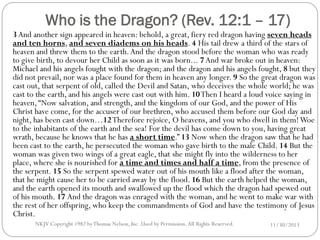 Who is the Dragon? (Rev. 12:1 – 17)

3 And another sign appeared in heaven: behold, a great, fiery red dragon having seven heads
and ten horns, and seven diadems on his heads. 4 His tail drew a third of the stars of
heaven and threw them to the earth. And the dragon stood before the woman who was ready
to give birth, to devour her Child as soon as it was born... 7 And war broke out in heaven:
Michael and his angels fought with the dragon; and the dragon and his angels fought, 8 but they
did not prevail, nor was a place found for them in heaven any longer. 9 So the great dragon was
cast out, that serpent of old, called the Devil and Satan, who deceives the whole world; he was
cast to the earth, and his angels were cast out with him. 10 Then I heard a loud voice saying in
heaven, “Now salvation, and strength, and the kingdom of our God, and the power of His
Christ have come, for the accuser of our brethren, who accused them before our God day and
night, has been cast down…12 Therefore rejoice, O heavens, and you who dwell in them! Woe
to the inhabitants of the earth and the sea! For the devil has come down to you, having great
wrath, because he knows that he has a short time.” 13 Now when the dragon saw that he had
been cast to the earth, he persecuted the woman who gave birth to the male Child. 14 But the
woman was given two wings of a great eagle, that she might fly into the wilderness to her
place, where she is nourished for a time and times and half a time, from the presence of
the serpent. 15 So the serpent spewed water out of his mouth like a flood after the woman,
that he might cause her to be carried away by the flood. 16 But the earth helped the woman,
and the earth opened its mouth and swallowed up the flood which the dragon had spewed out
of his mouth. 17 And the dragon was enraged with the woman, and he went to make war with
the rest of her offspring, who keep the commandments of God and have the testimony of Jesus
Christ.
NKJV Copyright 1982 by Thomas Nelson, Inc .Used by Permission. All Rights Reserved.

11/30/2013

 