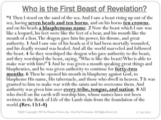 Who is the First Beast of Revelation?
“1 Then I stood on the sand of the sea. And I saw a beast rising up out of the
sea, having seven heads and ten horns, and on his horns ten crowns,
and on his heads a blasphemous name. 2 Now the beast which I saw was
like a leopard, his feet were like the feet of a bear, and his mouth like the
mouth of a lion. The dragon gave him his power, his throne, and great
authority. 3 And I saw one of his heads as if it had been mortally wounded,
and his deadly wound was healed. And all the world marveled and followed
the beast. 4 So they worshiped the dragon who gave authority to the beast;
and they worshiped the beast, saying, “Who is like the beast? Who is able to
make war with him?” 5 And he was given a mouth speaking great things and
blasphemies, and he was given authority to continue for forty-two
months. 6 Then he opened his mouth in blasphemy against God, to
blaspheme His name, His tabernacle, and those who dwell in heaven. 7 It was
granted to him to make war with the saints and to overcome them. And
authority was given him over every tribe, tongue, and nation. 8 All
who dwell on the earth will worship him, whose names have not been
written in the Book of Life of the Lamb slain from the foundation of the
world.(Rev. 13:1-8)
NKJV Copyright 1982 by Thomas Nelson, Inc .Used by Permission. All Rights Reserved.

11/30/2013

 