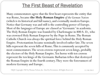The First Beast of Revelation
Many commentators agree that the first beast represents the entity that
was Rome, became the Holy Roman Empire of the German Nation
(which is its historical and full name), and eventually modern Europe.
Notice that Germany was and still is the controlling power of Europe.
Most of the languages of Europe are classed as ‘Germanic’ in academia.
The Holy Roman Empire was founded by Charlemagne in 800 A. D., who
was crowned Holy Roman Emperor by the Pope in Rome. The Roman
Catholic Church was always the spiritual force behind the Holy Roman
Empire. Protestantism became nominally involved rather late. The seven
hills represent the seven hills of Rome. This is commonly accepted by
most commentators. The seven crowns represent seven kings, probably
the electors of the Holy Roman Empire. Ten horns with ten crowns
represent the ten kings of the Germanic Barbarian tribes that destroyed
the Roman Empire in the fourth century. They were the forerunners of
modern Germany and Europe.
NKJV Copyright 1982 by Thomas Nelson, Inc .Used by Permission. All Rights Reserved.

11/30/2013

 