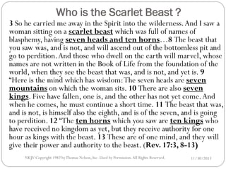 Who is the Scarlet Beast ?

3 So he carried me away in the Spirit into the wilderness. And I saw a
woman sitting on a scarlet beast which was full of names of
blasphemy, having seven heads and ten horns…8 The beast that
you saw was, and is not, and will ascend out of the bottomless pit and
go to perdition. And those who dwell on the earth will marvel, whose
names are not written in the Book of Life from the foundation of the
world, when they see the beast that was, and is not, and yet is. 9
“Here is the mind which has wisdom: The seven heads are seven
mountains on which the woman sits. 10 There are also seven
kings. Five have fallen, one is, and the other has not yet come. And
when he comes, he must continue a short time. 11 The beast that was,
and is not, is himself also the eighth, and is of the seven, and is going
to perdition. 12 “The ten horns which you saw are ten kings who
have received no kingdom as yet, but they receive authority for one
hour as kings with the beast. 13 These are of one mind, and they will
give their power and authority to the beast. (Rev. 17:3, 8-13)
NKJV Copyright 1982 by Thomas Nelson, Inc .Used by Permission. All Rights Reserved.

11/30/2013

 