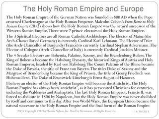 The Holy Roman Empire and Europe
The Holy Roman Empire of the German Nation was founded in 800 AD when the Pope
crowned Charlemagne as the Holy Roman Emperor. Malcolm Cohen’s From Rome to Holy
Roman Empire (2012) shows how the Holy Roman Empire was the natural successor of the
Western Roman Empire. There were 7 prince-electors of the Holy Roman Empire.
The 3 Spiritual Electors are all Roman Catholic Archbishops. The Elector of Mainz (the
Arch-Chancellor of Germany) is currently Cardinal Karl Lehmann. The Elector of Trier
(the Arch-Chancellor of Burgundy/France) is currently Cardinal Stephan Ackermann. The
Elector of Cologne (Arch-Chancellor of Italy) is currently Cardinal Joachim Meisner.
The 4 Secular Electors are Bohemia, Palatine, Saxony, and the Brandenburg Rulers. The
King of Bohemia became the Habsburg Dynasty, the historical Kings of Austria and Holy
Roman Emperor, headed by Karl von Habsburg. The Count Palatine of the Rhine became
the Duke of Bavaria, the title of Franz von Bayern. The titles Duke of Saxony and the
Margrave of Brandenburg became the King of Prussia, the title of Georg Friedrich von
Hohenzollern.The Duke of Brunswick-Lüneburg is Ernst August of Hanover.
I believe an elector of the Holy Roman Empire will become the Antichrist.The Holy
Roman Empire has always been ‘antichrist’, as it has persecuted Christians for centuries,
including the Waldenses and Anabaptists. The last Holy Roman Emperor, Francis II, was
forced to abdicate in 1806 by Napoleon, but the Holy Roman Empire was never abolished
by itself and continues to this day. After two World Wars, the European Union became the
natural successor to the Holy Roman Empire and the final form of the Roman Empire.
NKJV Copyright 1982 by Thomas Nelson, Inc .Used by Permission. All Rights Reserved.

11/30/2013

 