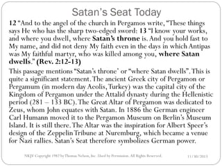 Satan’s Seat Today

12 “And to the angel of the church in Pergamos write, “These things
says He who has the sharp two-edged sword: 13 “I know your works,
and where you dwell, where Satan’s throne is. And you hold fast to
My name, and did not deny My faith even in the days in which Antipas
was My faithful martyr, who was killed among you, where Satan
dwells.” (Rev. 2:12-13)
This passage mentions “Satan’s throne’ or “where Satan dwells”. This is
quite a significant statement. The ancient Greek city of Pergamon or
Pergamum (in modern day Aeolis, Turkey) was the capital city of the
Kingdom of Pergamon under the Attalid dynasty during the Hellenistic
period (281 – 133 BC). The Great Altar of Pergamon was dedicated to
Zeus, whom John equates with Satan. In 1886 the German engineer
Carl Humann moved it to the Pergamon Museum on Berlin’s Museum
Island. It is still there. The Altar was the inspiration for Albert Speer’s
design of the Zeppelin Tribune at Nuremburg, which became a venue
for Nazi rallies. Satan’s Seat therefore symbolizes German power.
NKJV Copyright 1982 by Thomas Nelson, Inc .Used by Permission. All Rights Reserved.

11/30/2013

 