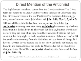 Direct Mention of the Antichrist
The English word ‘antichrist’ comes from the Greek antichristos. The Greek
term anti means ‘to be against’ and/or ‘to take the place of’. There are only
four direct occurrences of the word ‘antichrist’ in Scripture. Interestingly,
every one of these occurs in John’s letters (1 John 2:18, 22; 4:3; 2 John 7).
18 Little children, it is the last hour; and as you have heard that the
Antichrist is coming, even now many antichrists have come, by which we
know that it is the last hour. 19 They went out from us, but they were not of
us; for if they had been of us, they would have continued with us; but they
went out that they might be made manifest, that none of them were of us. 20
But you have an anointing from the Holy One, and you know all things. 21 I
have not written to you because you do not know the truth, but because you
know it, and that no lie is of the truth. 22 Who is a liar but he who denies
that Jesus is the Christ? He is antichrist who denies the Father and the Son.
(1 John 2:18-22)
NKJV Copyright 1982 by Thomas Nelson, Inc .Used by Permission. All Rights Reserved.

11/30/2013

 